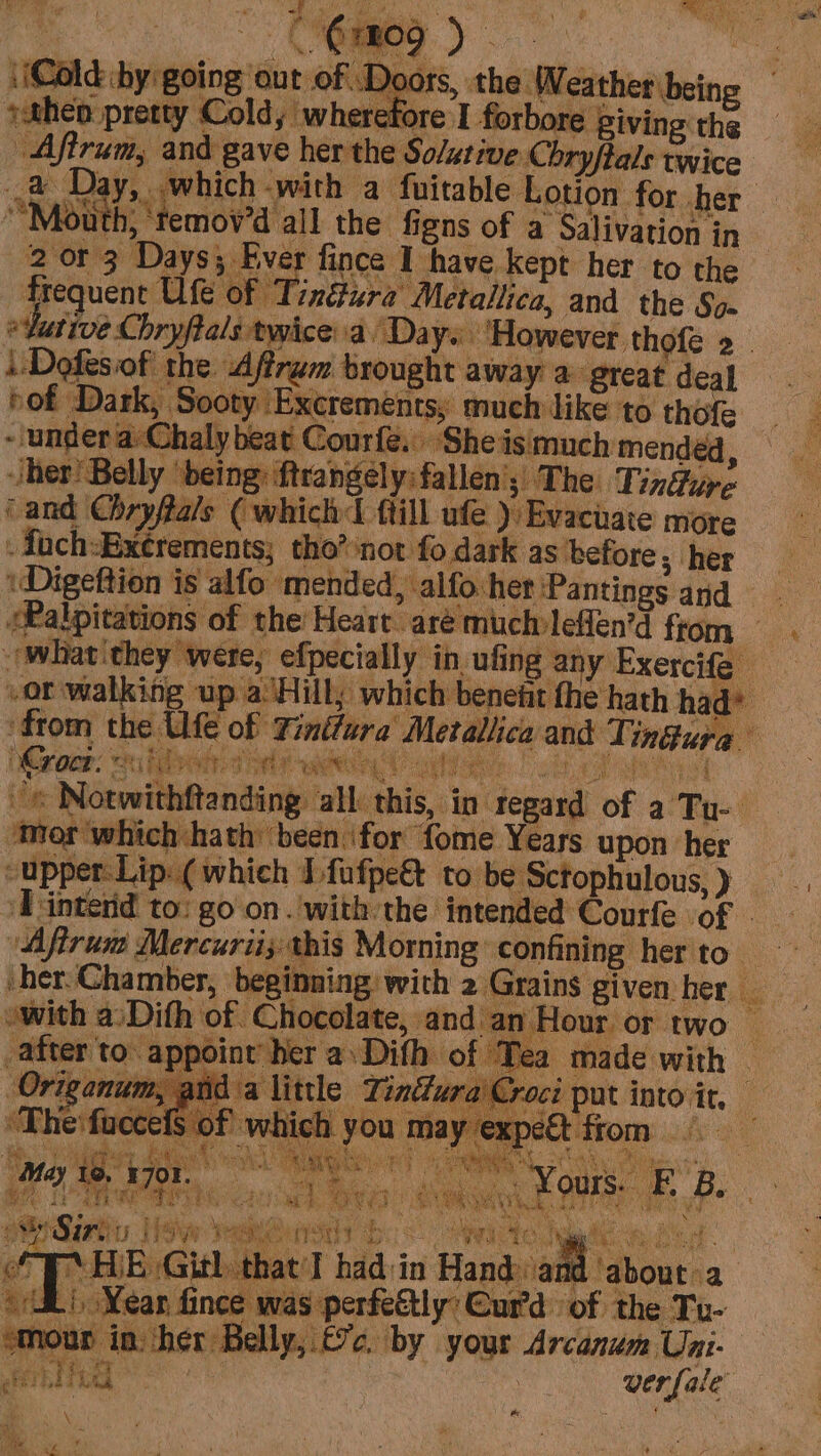 a Do er rat \iCold by going ‘out of. Doors, the Weather being sahen pretty Cold y wherefore I forbore giving the Aftrum, and gave her the Solutive Chryftals twice $e 3 “Mouth, ‘temov’d all the figns of a Salivation in 2 or 3 Days; Ever fince I have kept her to the fi equent Ufe of Tindura Metallica, and the So. i Dofesiof the Affirum brought away a “great deal pof Dark, Sooty Excremeéntsy much like to thofe - under a Chaly beat Courfe. ‘She is much mendéd . her’ Belly ‘being: ftrangeély: fallen’; The Tingure ‘and Chryftals ( which fiill ufe ) Evaciate more . foch:Exérements; tho’ not fo dark as before, her (Digeftion is alfo mended, alfo her ‘Pantings and ~&lt; Oo Ms Ayes + Py by hi Say hha BP oa oe “ sh hee a Croct A x tee ATE OE Re de RR nif ‘mor ‘which hath’ been for fome Years upon her ef Hy Stuer Origanum, ale ja i as ittle “The fuccels of which mt 5 Peta Citi ae ES PR ean) Naeey. me , ake AR a AD ae etrGiativ low raevursy $ ite UL) Mean fince was perfe&amp;tly Curd of the Tu- emour in her Belly, ce. by your Arcanum Uni- wii . ver fale \ * ; 3 “9 Mayle By AF es ae a