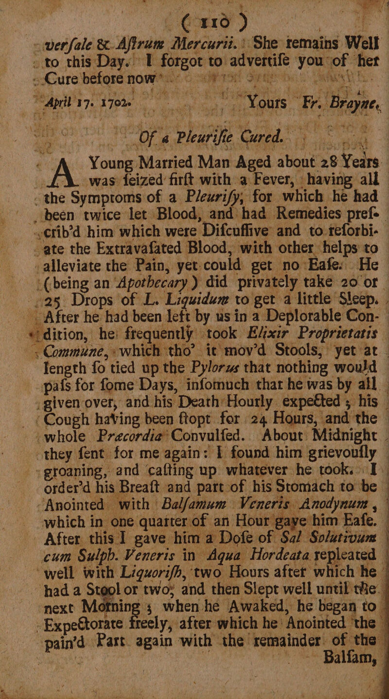 wetfale &amp;.Afirum Mercuri.’ She temains Well . to this Day. L forgot to advertife . you of her sure before now.) © sits! Seay K cece ena SA ye 2 7 Ae RY 4 4. y Sy Te a Pie egies te ah | ae Young Married Man Aged about 28 Years. A was ized firft with a Fever, having all the Symproms of a Pleurify, for which he had -, been twice let Blood, and had Remedies pref- ¢fib’d him which were Difcuffive and to reforbi- _ate the Extravafated Blood, with other helps to _alleviate the Pain, yet-could get no Eafe: He (being an ‘Apothecary ) did privately take 20 or | 25 Drops of L. Liguidum to get a little Sleep. | _. After he had been left by us in a Deplorable Con- — «dition, he: frequently took E/xir Proprietatis — , Commune, which tho’ it mov’d Stools, yet at Tength fo tied up the Pylorys that nothing wowd — pafs for fome Days, infomuch thar he was by all given over, and his Death Hourly expetted ; his — _ (Cough having been ftopt for 24 Hours, and the — - whole Precordie’ Convulfed. About Midnight . they fent for me again: I found him grievoufly — groaning, and cafting up whatever he took, I order’d his Breaft and part of his Stomach to be ‘Anointed with Balfamum Veneris Anodynum , which in one quarter.of an Hour gaye him Eafe. | After this 1 gave him a Dofe of Sal Solativum © cum Sulpb. Veneris in Aqua Hordeata repleated | ‘well with Liguorifh, two Hours aftet which he’ hada 7k or two: and then Slept well until tie. next Motning ; when he Awaked, he began to -Expettorate freely, after which he: Anointed ‘the © pain’d Part. again with the remainder of the : i | | Th Mele Ba eee —— ¥ a SS = an