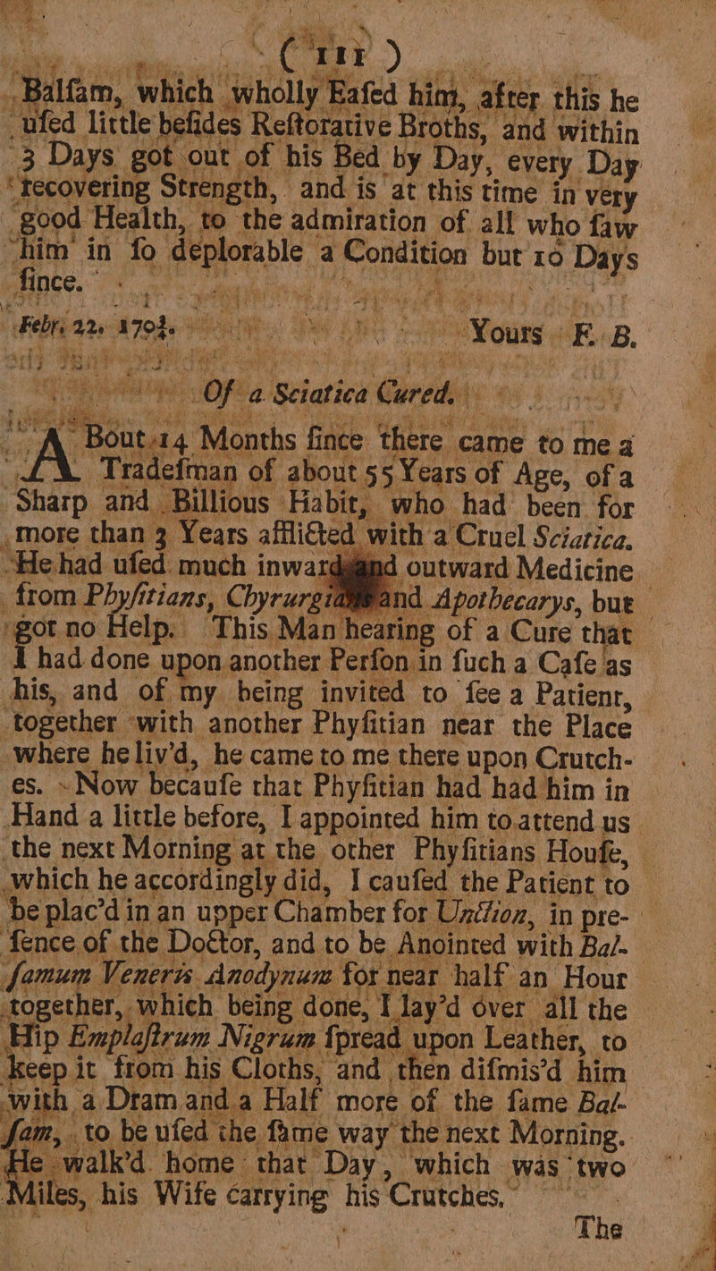 ee Pols Sy Ne . ye : AC aie) _Balfam, which wholly Eafed him, after this he -ufed little befides Reftorative Broths, and within “fecovering Strength, and is at this time in very “him in fo deplorable a Condition but 10 Days Behn 22 AJORe Yours EB. 5 OF a Sciatica Cured.) A. Bout.14 Months fince there came to mea “£X. Tradefman of about 55 Years of Age, ofa ‘Sharp and Billious Habit, who had been for “He had ufed. much inwar¢ ( from Phyfitians, Chyrurg gotno Help. This Mant | Thad done upon another Perfon in fuch a Cafe as his, and of my being invited to fee a Patient, ‘together ‘with another Phyfitian near the Place where he¢liv’d, he came to me there upon Crutch- es. - Now becaufe that Phyfitian had had him in Hand a little before, I appointed him to.attend us \ Apothecarys, but which he accordingly did, I caufed the Patient to famum Veneris Anodynum for near half an Hour together, which being done, I lay’d over all the Hip Explaftrum Nigrum fpread upon Leather, to Keep it from his Cloths, and, then difmis’d him -with a Dram anda Half more of the fame Bay He walk’d home that Day, which was ‘two Miles, his Wife carrying his Crutches, tt, aes ' The