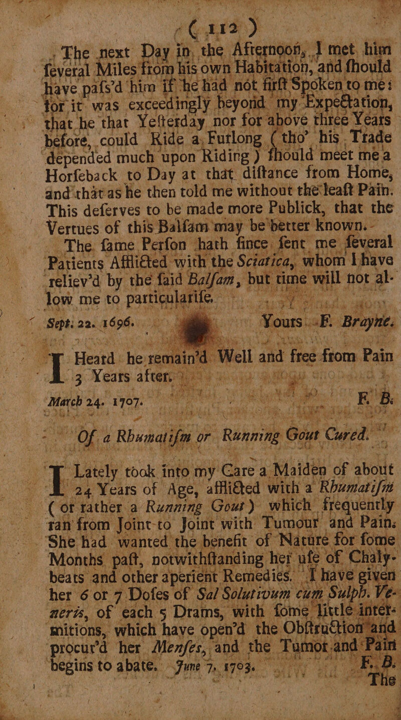 for it. was Sepaaba cy aS Wie he that yendiy nor for at sore Papen : Horfeback to Day at that. diftance ‘from Home, and thatas he then told me without the‘leaft Pain. This deferves to be made more Publick, that the Vertues of this Balfam may be better known. | The. fame Perfon hath fince Aent me feveral Patients Afflited with the Sciatica, whom Ihave ‘reliev’d by the fa rid | fam » De i eae hot al. March 2- 1 er Ae heat yy ae +s yeep tas into my. iGare a ald of &gt; about { pee ye grtaiee oll } * s # me ? fv .