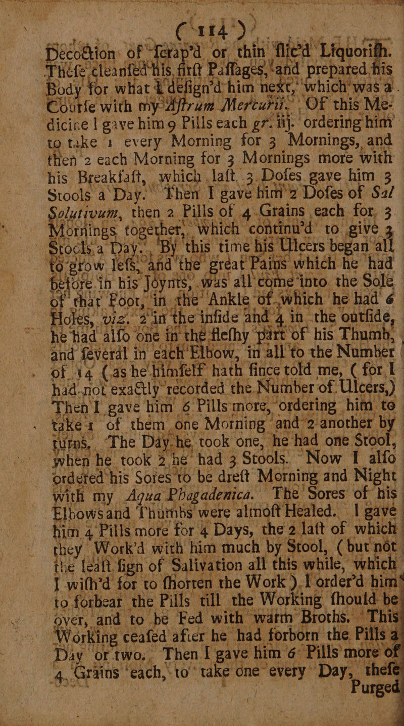 “PS a ney eh per ta TNs Ge ah en! Sh) eae Me or thin flied‘ Liquorith. rit : eres of cng 2 te +4 wry, Decottion ot et Thefe cleanted his f Body for whac kde Courfe with my 4 _ Holes, vz. 2'in the infide ahd 4. 4 &gt; by efi bt, reed na Pm &gt; ol iE 6e8 Te ee ges r. o'* a i.e cea c4 Day ortwo.. Then I gaye him 6° Pills more of 4, Grains ‘each,’ to’ take one every “Day, (é \