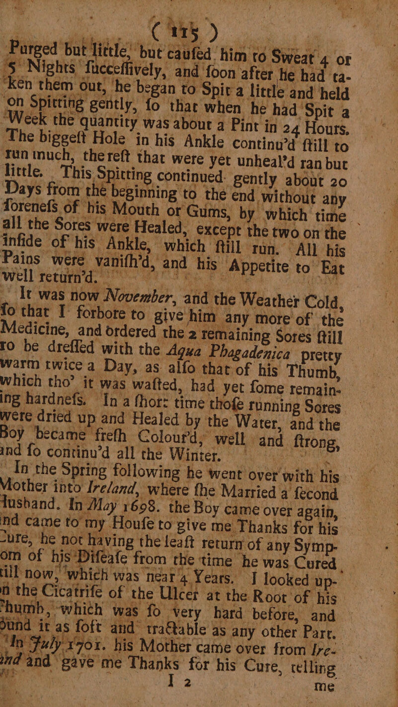 Purged ‘but little, ‘but caufed him to Sweat 4 or ‘5 Nights fucceffively, and ‘foon after hte had ta- “ken them out, ‘he began to Spiva little and held ‘on Spitting gently, fo that when he had Spit a “Week the quantity was about a Pint in 24 Hours, The biggeft Hole in his Ankle continu’d ftill to Tun much, thereft that were yet unheal’d ran but little, _ This Spitting continued: gently about 20 Days from thé beginning to the end without any forenefS of his Mouth or Gums, by which time _ all the Sores were Healed, excepr the two on the infide of his Ankle, which ‘ftill ron. All his Pains were vanifh’d, and his. Appetite to Eat It was now November, and the Weather Cold, to that I’ forbore to give him any more of the Medicine, and ordered the 2 remaining Sores fill to be dreffed with the Agua Phagadenica pretey warm twice a. Day, as alfo that of his Thumb, which tho? it was watted, had yet fome remain- ing hardnefs, In a fhor: time thofe running Sores were dried up and Healed by the ‘Water, and the Boy ‘became frefh Colourd,” well and ftrong, ind fo continu’d all the Winter. == Mother into Ire/and, where fhe Married a fecond Tushand. In May 1608. the Boy came over again, ind came to’ my ‘Houfe to give me Thanks for his “ure, he not having the leaft return of any Symp. om of his Difeafe from the time he was Cured. ll now, ‘which was neat 4 Years. I looked up- f the Cicatrife of the Ulcer at the Root of his. ‘humb, which was fo very hard before, and und ie as foft and’ traftable as any other Part. gy 3 dn Fuly x70. his Mother came over from ree nd and ns: eon ¥ d gave me Thanks for his Cure, telling