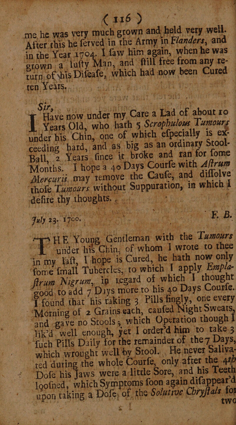 \ oS 516 5) &lt;o me, he was very much grown ‘andibeld; very salle After.this he ferved in the Army in Flanders, and in the Year 1794 . Lfaw him again, when he was giown 2. “Yufty Man, and’ frill free from any te- turn) Soule Dileale, eich sane ciaalt WEG Cute aR aan “ cet iia Pe Sys So aaa ¢ &lt; 4 nr ee es otha. t Sir, Have 0 now ae fay ‘Care 2 Lad a about ro _ Years. Old, who hath 5. Scrophulows Tumours - bee his. Chin, one, of which efpecially is ex: ceeding hard, and 43. big. as an ordinary Stool- Ball, .2..Years . ince it. broke and tan for fome Rothe: T hope. a 40 Days Courfe with Aftrum Mercuri, may ap am the Crnkel and diffolve ‘thofe. [umours without Suppuration, in eehick a ' defire thy. shoves we ae Fob 23, 170 ig 4A HE Yous. ‘Gentleman. ay a the. Tani AL under hits, chin, of whom | wrote to thee in my laft, L hope is Cured, he hath now only eee Ke Tubercles, ‘to which I apply Empla- — ftrum N Nigrum,, Ag. regard of which J thought good, to add 7 “Days more.to his 40 Days Courfe. ht found that his taking 3 Pills fingly, one every ‘Morning © of 2 Grains. each, caufed Night Sweats, ‘and gave Do Stools ; which Operation anoneh lik, well enough, . yet | order’d h aa ‘to take.3 ~fuch Pills Daily. hal the remnant 0 ther, Days, which wrought w ‘by Stool. He never Saliva: ted during the who ¢ Courfe, only. after. he 4th “‘Dofé his Jaws. were alittle Sore, : and his Teeth Igofned, which Symptoms { foon again difappear’d upon rabiN a Dofe, of. me Solutive | Taw os f or 2S ‘