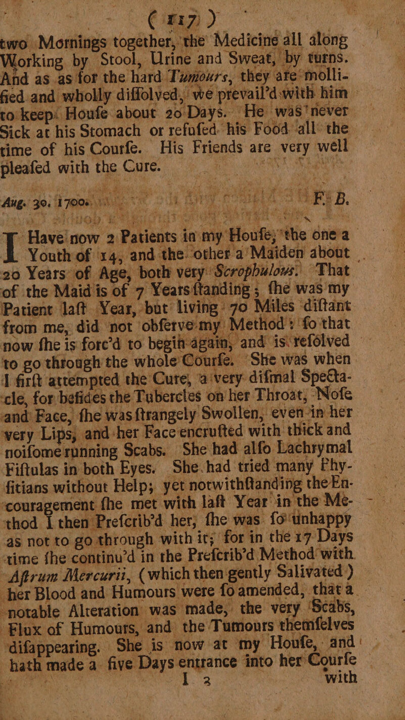 two Mornings together, the’ Medicine all along Norking by Stool, Urine and Sweat, by turns. And as as for the hard Twmioxrs, they ate‘ molli- fied and wholly diffolved, we prevail’d with him » to: keep: Houfe about 20 Days. He was’ never Sick at his Stomach or refofed. his Food all’ the time of his Courfe. His Friends are very well pleafed with the Cure. | RT AL Aug. 30. fmm 2k Rg oo lbs AVS VERS B. PST ph 8. QU nO, hs Asi the? A ia iat as eeeN . - Have’ now 2 Patients id. my Houfe;the onea- SL Youth of ‘x4, and the other a’Maiden about 20 Years of Age, both very Scrophulows: That of the Maid is of 7 Yearsitanding ; the was my Patient laft Year, but living 70 Miles diftant from me, did not ‘obferve- my Method : ‘fo that now fhe is fore’d to begin-again, and is refolved — to go through the whole’ Courfe, ‘She was when J firft attempted the Cure, a ‘very: difmal Specta- cle, for befides the Tubercles on’ her Throat, ‘Nofe and’ Face, fhe was {trangely Swollen, even in her very Lips, and her Face encrufted with thick and noifomerpnning Scabs. She had alfo Lachrymal Fiftulas in both Eyes. She.had tried many Phy- fitians without Help; yet notwithfanding the En- ‘couragement fhe met with laft Year in the Me- thod [then Prefcrib’d her; fhe was. {o'unhappy as not to go through with it; for in the 17 Days time fhe continu’d in the Preferib’d Method’ with Aftrum Mercuri, (which then gently Salivated) — her Blood and Humours were fo amended, that a_ ‘notable Alteration was made, the very ‘Scabs, Flux of Humours, and the Tumonrs themfelves ‘difappearing. She is now at my Houfe, and’ hath made a. ok lia into her Courfe © ee taea noes aie, with