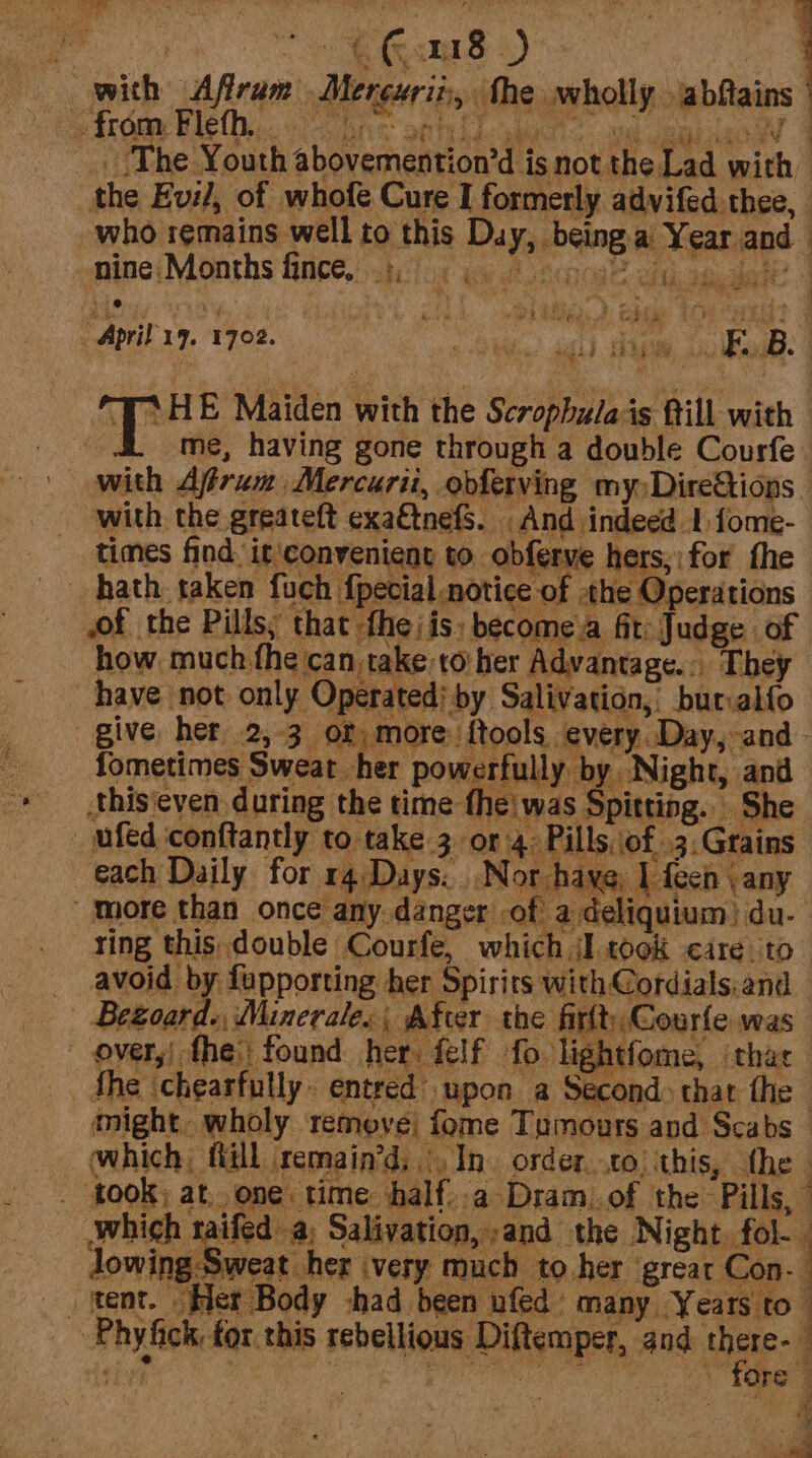 with Afiram Merexrii, the wholly jabfiains | ‘The Youth abovemention’d is not the Lad with | the Evi, of whofe Cure I formerly advifed thee, who remains well to this Duy, being.a' Year.and mine;Months fince, .t.fo% ia a iscnoa? cid sauder? | t est F s if e) es Largs ware “April 17. 1702. , gS Mein? 6) Ae 4 i EBs | *HE Maiden with the Scrophulais fill with _ i. ome, having gone through a double Courfe with Afrum Mercuri, obferving my:Dire&amp;tions with the greateft exaétnefS. And indeed 1 fome- times find it\convenient to obferve hers;:for fhe hath. taken fuch {pecial notice of -the Operations wof the Pills, that -fhe/is: become a fit: Judge of how much fhe can take to her Advantage... They have not only Operated; by Salivation, butialfo give her 2,-3 or more ftools every. Day, and fometimes Sweat her powerfully by Night, and this‘even during the time thei was Spitting. She _ ufed conftantly to take 3 or 4 Pills of .3:Grains each Daily for rq Days. ..Nor have, 1 fech : any more than once any danger -of a deliquium) du. ring this double Courfe, which I cook cite to _ avoid by fupporting her Spirits with Cordials: and | Begoard., Minerale, After the firltCourfe was ~ over,| fhe: found her. felf fo lightfome, ithae the ‘chearfully. entred’ upon a Second» that the might. wholy remove; fome Tumours and Scabs — which, ftill remain’d, In. order. .to) this, the . t00K; at. one time half..a Dram..of the Pills, Jwhich raifed a; Salivation, and the Night, fol- Jowing Sweat her very much to her grear Con- j _ tent. “Her Body chad been ufed many Years to ~ Phyfick, for. this rebellious Diftemper, and there- a a ae : Bellin Ne aa egos y ae