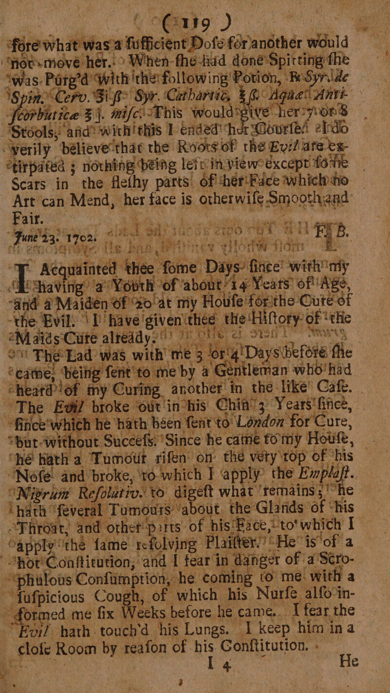 fore whit was'a fufficient Dofe fdeantthér wid be ‘Hotsmove her.” When fhe tadd done’Spirting fhe Swas. Parga “with ithe following Potion, RSyride nine Cero. Si f&gt; Syr. Cathartie, % Ge Mgaet Anvi- -Scorbutica § j. tif This Wwouldsgive her WOKS Stools, atid’ wichithis 1 ended” cher @ourtel eld verily ‘believe’ ‘thac the Roors of the Evil ate ex tirpated ; nothing being lefc in view°dxcept fo te Scars in the flethy parts of! ihér'Fuce whiclho ee can Mend, her face i is GEE ORE bite: ‘ee ' me 4 a ‘ i ‘en a id ee iat ds 2t00 * ae Ep. : erat eens By Fane 23 cal feta Mia * AéQquainted ‘thee fone. Days fince! with my 3 shaving’ a a Youth ‘of ‘about’ 4 Years’ of Age, “Gnd @ Maiden of 20 at my Houfe forthe Oute of ‘the Evil, | I have ‘given ‘thee ‘the ‘Hiftory-of ‘tHe -@M aids ‘Cute alreddy: yy we en 2 at. Pye ae Ls et sh” vy } ov The Lad: was with’ ‘me 3% rig! Days before: flic “cate; being ferit’to me’ by a ‘Gentleman who! had heard lof my Curing. abode in the like’ Caf. ‘The Evil broke ‘out in-his Chin’; Years! fice, “fince’ whi ch he hath béen fent to Léndon forCute, “But without Succefs. ‘Since he came tomy | Hout, “hé hath a ‘Tumour rien on the very top of ‘his Nofe and broke, ‘ro which ] apply” thie Emplajt. ONirunm Refolitiv.’ vo digeft what ‘remains; “he © inde: ‘feveral Tumours ‘about, the Glands of “his “Thro sat, and other parts of bis'Pace, to'which I Capply® the fame refolving Plaitter” He is'of a “not'Conftitution; ‘and I fear‘in d nger of a'Scro- “philovs Confumptiony he coming to me. with a ~ fafpicious bby of which his. Narfe alfo-in- ned me fix Weeks before he came... ‘I fear the Evi? hath. touch’d his Lungs. I keep him ina _slote Room by reafon of -his Gonftitution. - I ‘a  He a NIE ; : ht 3