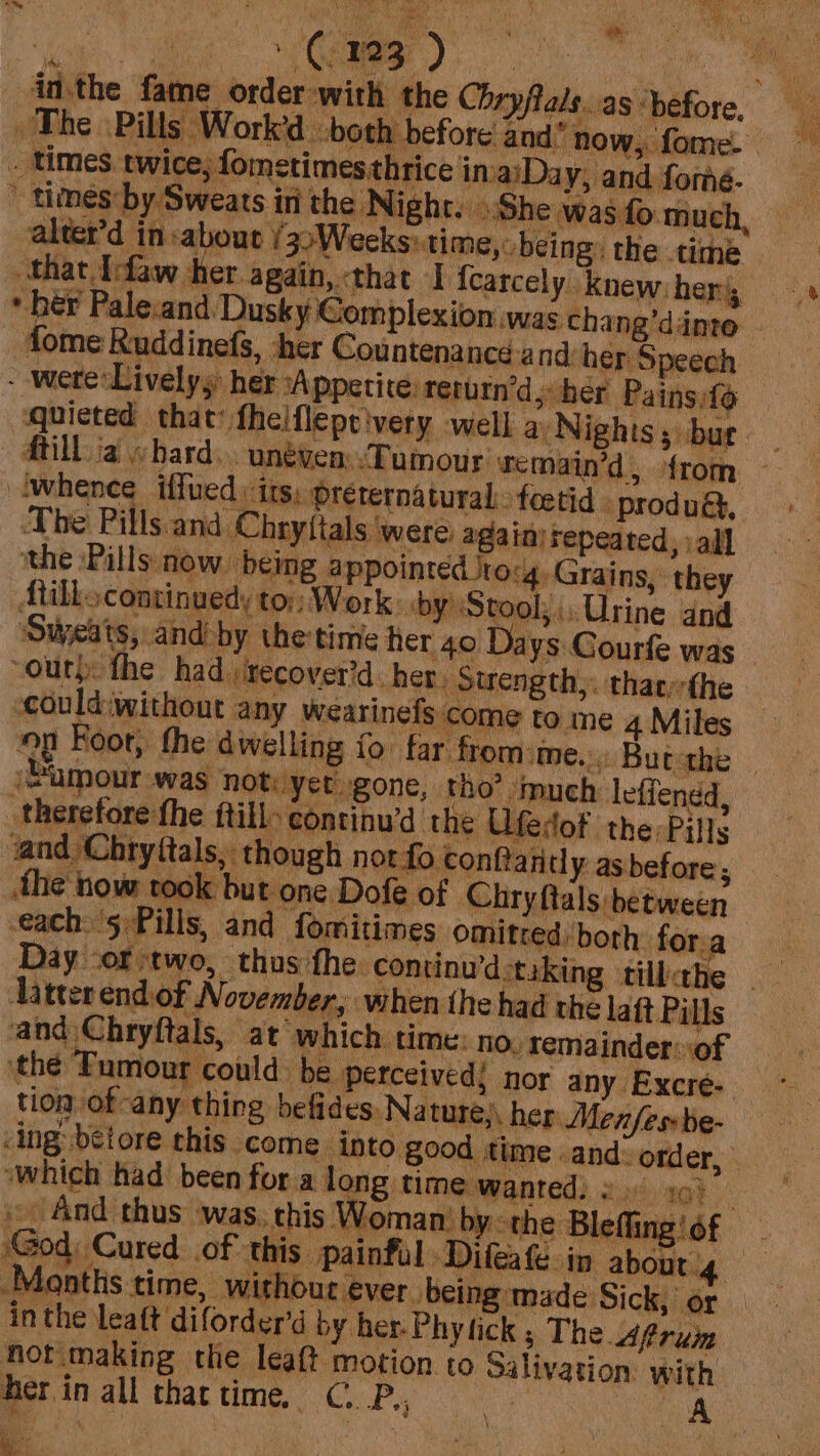 BL) ‘ |e) cae inthe fame order:with the Chryflals..as ‘before. The » Pills Work’d both before and” now, fome. ‘ _ times twice, fometimesthrice inaiDay, and forme.  times by Sweats ini the Night. She was fo much, alter’ in about /3&gt;Weeks: ti me, being: the time that [faw her again, that I {carcely Knew; her, * hér Pale.and. Dusky €omplexion was chang’dinte dome Ruddinefs, ‘her Countenance-and: her Speech - were:Livelys: her sA ppetite rerurn’d; her Painsifo quieted that fheiflepe'very well a Nights 3 bur Milla hard... unéven:.Tumour remain’d, {rom twhence iffued its, prerernaturalfoetid - produgt, The Pills. and Chryttals ‘were: againi repeated, :al] the Pills now. being appointed Jto:4, Grains, they Atillocontinuedy to:; Work: by: Stool; Urine and ‘Sweats, and-by the time her 40 Days Gourfe was out) the had recover’d her, Strength,. thaethe -could‘without any wearinels come to me 4 Miles on Koor, the dwelling fo far fromime.: Butthe | ‘umour was not. yet gone, tho’ much lefiendd, . edot the Pills therefore fhe ftilly con tinu’d the Ufe vand Chryftals, though not fo conftanel y. as before; the now took but one Dofe of Chryftals between tion of any thing befides: Nature), her Menfesbe- God; Cured of this Painful -Difeafe in about 4 rey Months time, without ever. being made Sick, or inthe leaft diforder’d by her. Phy tick ; The frum not'making the leaft motion to Salivation: with her in all thattime, C.P., oe A ie . “a