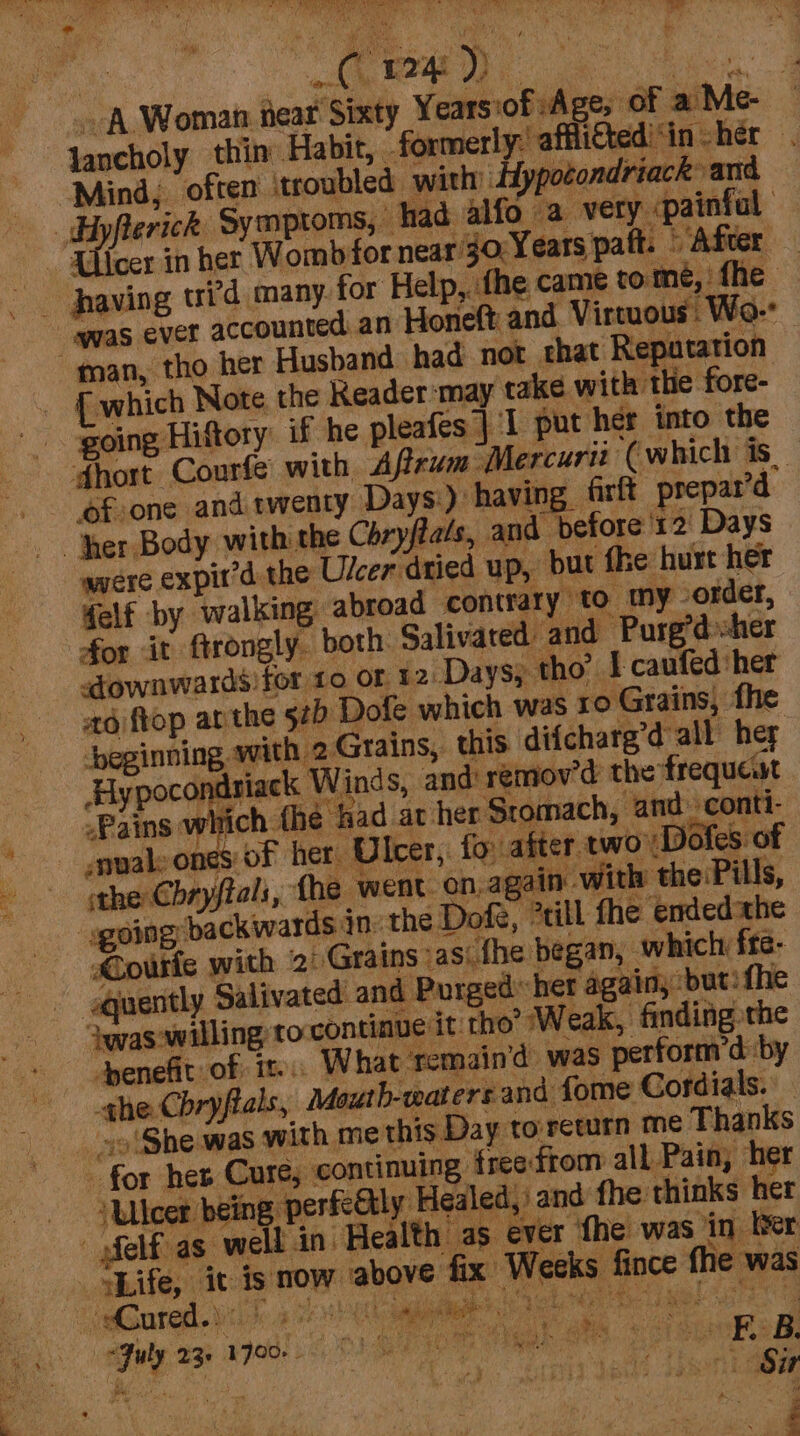 A Woman near Sixty Years:of Age, of a Me- — Jancholy thin Habit, formerly: afflifted'‘in her Mind, often ‘troubled with Hypotondriack and Hyflerick Symptoms, had alfo a very «painfal | Lier in her Womb for near’ 1o:Years paft. © After ‘was ever accounted an Honeft, and Virtuous Wo- “man, tho her Husband had not that Repatation {which Note the Keader:may take with the fore- going Hiftory: if he pleafes | ‘I put her into the dhort Courfe with A frum Mercuri ‘(which is _ ‘fone and twenty Days:): having frft prepar’d “her Body with the Chryfats, and before '12 Days were expit’d the Ulcer dried up, but fhe hurt her elf by walking abroad contrary to my order, for it ftrongly. both. Salivared and Purg’dsher etownwards!for 10 or 12:Da ys; tho’ I caufed her ad ftop arthe 520 Dofe which was ro Grains, fhe beginning with 2Grains, this. difcharg’d all her Hypocondriack Winds, and remov’d the frequewt -Pains which {he fad at her Stomach, and -conti- envale ones of her U Icer, fo: after two Doles of the Chryftals, fhe went. on, af ain -with the:Pills, | sgoing backwards jn the Dofe, rill fhe endedahe - CouFke with 2: Grains as: the began, which fre- quently Salivated and Purged her again, but: fhe ‘was'willing to;contiaue it tho’ Weak, finding the penefit of it. What remain’d was perform’d by ‘qhe Cbryftals, Mouth-watersand fome Cordials. so 'She was with me this Day to return me Thanks “for her Cure, continuing freefrom all Pain, her “Ulcer being perfeGtly Healed, and the thinks her -felf as well in Health as ever the was in ber Nife, iv is now above fix Weeks fince the was Cured.) bean: Sieh a ick Bare | “July 23. p00. 0 Oe i ans Kehr. STS Jae B. hele SAO Ge) dent ae a ’ se ‘\ é