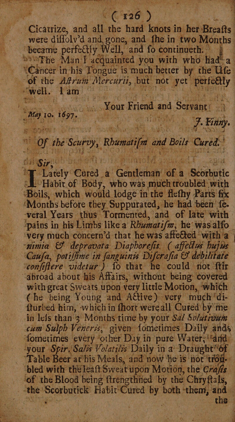 Cicatrize, and all the hard iaicis in her Breafts. were diffolv’d and, gone, and fhe in two Months became perfectly Well, and fo continueth: ° 4 d* a ‘Cancer in-his Tongue is much better by the Ute “of the Aran’ Mercuri, but not yet it one “well. Tam see : tH 5 DIB f besiie ~Your Friend and Stag s a, 10. » 1697. | ‘ ays m2 any. or the Sey, Rhundifa 0 and Boils: Cured: : ; : 5 wh AS f: ri a T Mey @aree a Edaerhan of. a Seosbaitic | BL Habit of Body, who was much troubled with ‘Boils, which would lodge in the flefhy Parts’ fix ‘Months before they Suppurated, he had been’ fe. veral Years thus Tormented, and of late! with | ‘pains in his Limbs like a Rhumatifm, he’ wasalfo — ‘very mach concern’d that he was AB *with’a | “mimia depravata Diaphorefis. ( affellas hujas ‘Caufa, potiffime in fanguinis Diferafia a & debilitate - ‘conft here videtur') fo that he could fot ‘ftir abroad about his Affairs, without being: covered with great Sweats upon very little Motion, which Che being Young and A€tive) very much ‘di- | fturbed him, ‘which in fhort were all Cuted byte in lefs than'3 Months time by your Sa/ So/utroum cum Sulph Veneris, given fometimes Daily ands ‘fometimes every ‘other Day in pure Water; - Marty ‘your Spir, Salis Volarilés Daily in a° Draught6f “Table Beer athis Meals, and: ‘now ‘he is nor ‘Ta : ‘bled with theleatt Sweatin upon ‘Motion, the Crafis ‘of the Blood being ftrengthtied ‘by the Chryftals, ‘the: ‘Scorbutick Habic'Cured by both ‘them, ‘and — - the 4