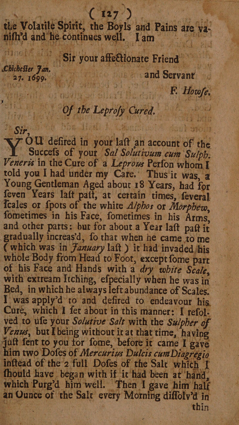 ANG SE 8 ae a (uae Nas Noe oo * © Sir your affettionate Friend’ 27. 1699. oe yee MLO: f gall De nee ne 2 ean Hi cee ; e's ‘ apy ape) a i By bey. S pre i O © He eS fs en ¢ Cativk % min : ts t Sir, % ¢ Fy ‘ a é i mh Bw ag 2 Dat i boy t } 9003 W/Z OU defired in your laft an account of the A Succefs of your Sa/ Solutivum cum Sulph. Venera in the Cure of a Leprows Perfon whom 1 told you I had under my Care.’ Thus ic was, a feven Years laft patt, at certain times, feveral Tcales or {pots of the white A/phos or Morphew, fometimes in his Face, fometimes in his Arms, and other parts: bur for about a Year laft paft it gtadually increas'd, fo that when he came to me (which was in Faxsary laft ) it had invaded /his whole Body from Head to Foot, except fome part of his Face and Hands with a dry white Scale, Iwas apply’d to and defired to endeavour his Cure, which I fet about in this manner: [ refol. ved to ufe your So/utive Salt with the Su/pher of Venws, but I being without it at that time, having Le’ “n fhould have began with if it had been at hand, an Ounce of the Sale every Morning diffolv’d in BRE fa ny 3s ne ‘thin