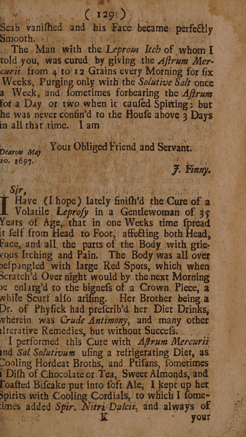 Scab vanifhed and his Pace became: perfeétly . The. Man with the Leprow Itch of whom I told you, was cured by giving the Aftram Mer- curii from, 4 to) 12 Grains every Morning for fix Weeks, Purging only with the Solative Sa/t once a Week, and: fometimes forbearing the Aftrum fot a Day or two when it caufed Spitting: bur he was never confin’d to the Houfe above 3 Days in-all that time. Tam a eee OH, Dearow May e Sir, we i Healy a [i ty See ety es ny [ Have (I hope) lately finith’d the Cure of a Volatile Leprofy in a Gentlewoman of 35 Yeats of Age,.that in one Weeks time fpread it felf from Head .to Foor, affe€ting borh Head, face,,and all the parts of the Body with. grie- eipangled with large Red Spots, which when »¢ enlarg’d to the bignefs of a Crown. Piece, a white Scurf alfo arifing. Her Brother being a Dr. of Phyfick had prefcrib’d her Diet Drinks, wherein was Crude Antimony, and many other iterative Remedies, but without SuccefS. [performed this Cure with Afrum Mercurit ind Sal Solutivum uling a refrigerating Diet, as | Dith of Chocolate or Tea, Sweet Almonds, and foafted Bifcake put into foft.Ale, I kept up her pitits with Cooling Cordials, to which I fome~ imes added Spir. NitriDalcis, and always of borne K co gout 7 a