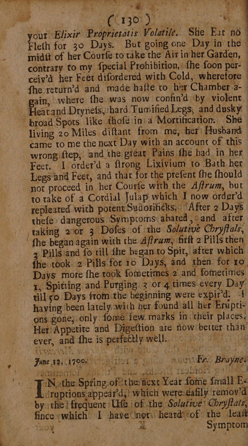 dbeett aia i 4 wah NOE ke DAN ie it i MeL PP MY ot your Elixir Proprictatis: Volatile. She Eat 4 Eleth for 30 Days. But going one Day in the © - midtt of her Courfe to take the Air inher Garden, © contrary to my fpecial Prohibition,: fhe foon per- 4 ceiv’d her Feet difordered with Cold, wherefore - fhe return’d and made hafte to her Chamber a- . gain, where fhe was now confin’d by violent. Hearand Drynefsy:hard Tumified Legs, and dusky ~~ broad Spots like thofé in.a Mortification, She- living 20 Miles diftant from me, her) Husband came to me the next Day with an account of this wrong ftep, and the gtéar Pains the bad in hes Feet. a order’d d firong. : Lixivium to ‘Bath her _ Legs and Feet, and thar for the prefent fhe fhould not proceed in her Courfe with the Afirum, but to take of a Cordial Julap which I now orderd ' repleated with potent Sudosiheks, After 2 Da ys thefe dangerous Symptoms: abated ,« and after taking 2vor 3 Dofes of the Solutive Chryffals, z Pills and fo rill the beganto Spit, after which fhe took: 2 Pills for 10 Days, and then: for 10, Days more fhe took fomerimes 2 and fometimes i, Spitting and Purging. 3 or 4 times.every Day till so Days fromthe beginning were expir'd. -{ having been lately. with her found: all her ‘Eniptiz ons gone;.only fome'few. marks in: their places. Her Appetite and Digettion are now better than ever, and the is perfetlly well. © 0 4 SV Va VA EL. ohh LAS haat SD Roe 7S RE eee re ‘j  rat y ? + - iy , : ee, we Pe eb ee bow hice Ares he saat 4 3 = palin ¢ Z ABE ABU IT OOe a RUT ds Be caleie ANS Gee Fre Braynes . BD CR NG at ae i Ne: 3 Yt ie Sie eee | ) rs +i Irie. g eet py gay Po ie v4 eet . ee bint ¢ a ef a ES ’ a TELS ei f Bw ASS, BFE see Be et Ldn eat ed wad dat BS A , Feud ee bade @ ~ PP i Bre Cee gof the text Year fome fn all Es _ Sdrgptions.appear'd,! which were: éafily remov’d bythe} frequent: Ue i of the Solutive’ Chryftats, fince -which I have nots heard: ‘of the leait a bi ae lh: Symptom