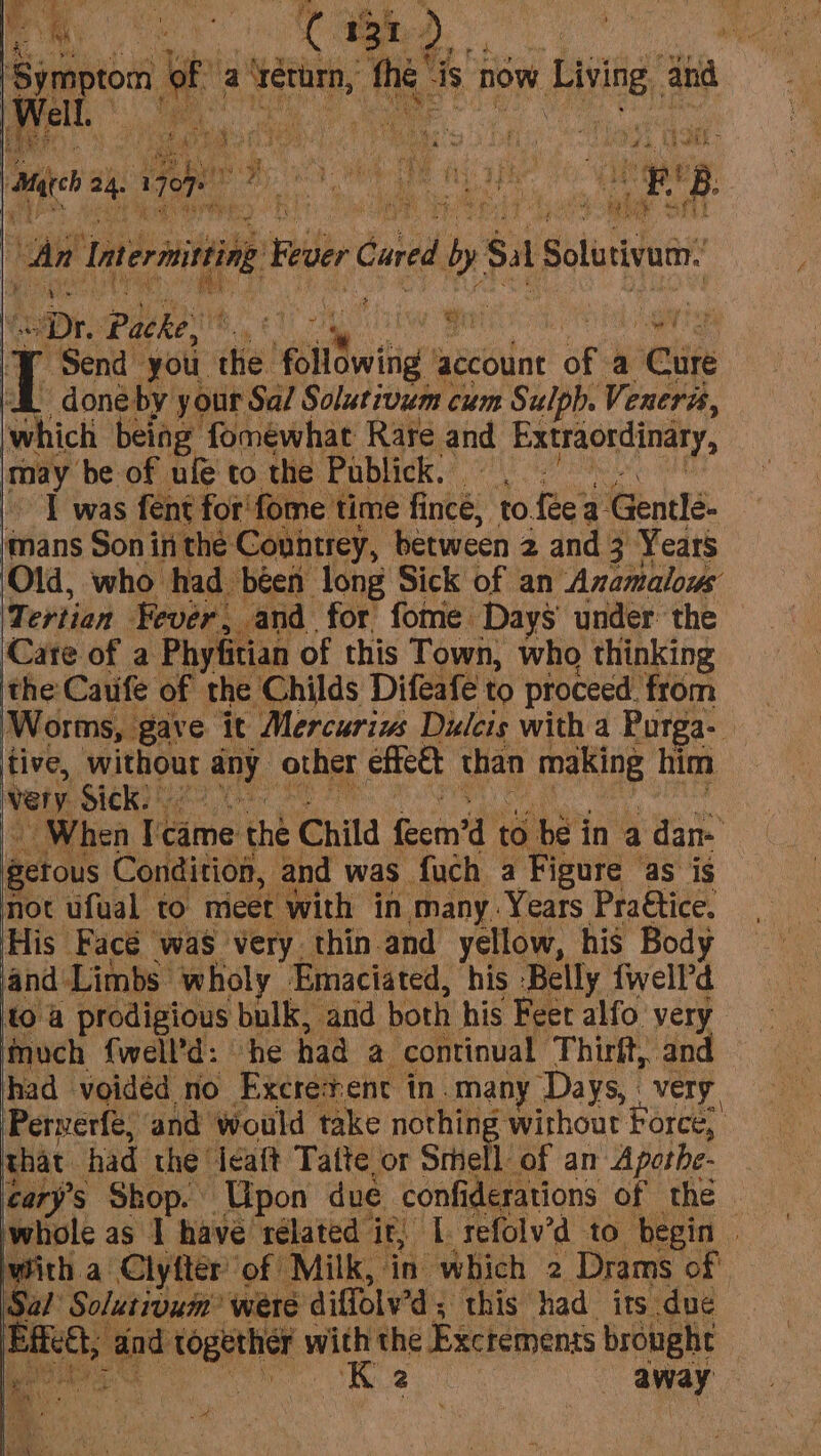 ene ee Bt Way ea 121 } n of a verurn, the’ is now Living, ata An Inernining Reser Cored dby Sal Salina? \ “Dr, Paves ORME) SARE ARs sag ee abr % I Send you the bil tig’ account of a Cure an by your Sa/ Solutivum cum Sulph. Veneris, lwhich being fomewhat Rare and Extraordinary, may ‘be of ufe to the Publick. | I was fent for'fome time fince, to. fee: a. Gentlé- mans Son inthe Covntrey, between 2 and 3 Years Old, who had béen long Sick of an Anamalous Tertian Fever, and for fome. Days under’ the Cate of a Phyfitian of this Town, who thinking the Cauife of the Childs Difeafe to proceed. from Worms, . gave it Mercuriws Dulcis with a Purga- tive, without a. other effeet than making him very Sick: When Tame the Child Gena’ to be in a ok Me mie getous Condition, and was | fuch a Figure as is not ufual to meet ‘with in many. Years Praétice. His’ Facé was very thin and yellow, his Body and Limbs. wholy Emaciated, his Belly fwell’d to @ prodigious bulk, and both his Feet alfo very inuch {well’d: he had a continual Thirft, and had voidéd no Excresenc in. many ‘Days, : very. Perverfe, and would take nothing without Force, that had the idaft Tatte or Srhell of an Apothe- tary’s Shop. Upon due confi derations of thé whole as | have rélated it, L.refolv’d to begin | with a Clyfter of Milk, in which 2 Drams of Sal Solutivum? were diffolv’d ; 3 this had its due | po ape ies with the Exctemenss brought ig: PRs ss ee