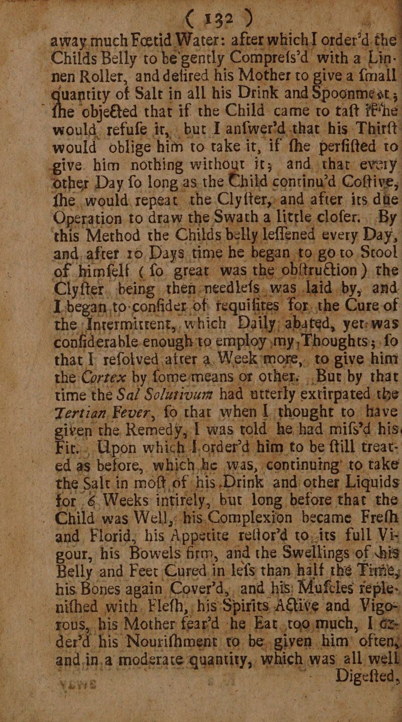 at NS 2 A + ~ away.much Foetid Water: after w: Childs Belly to be'gently Comprefs’d with a Lin- ‘nen Roller, anddetired his Mother to give a {mall “quantity of Salt in all his Drink and Spoonmest; fhe obje€ted that if the Child came to taft ##he would refufe it, but I anfwer'd that his Thirft would oblige him to take it, if fhe perfifted to ive. him nothing without it; and thar every. Other Day fo long as the Child continu'd Coftive, fhe would repeat the Clyftery and after its dte Operation to draw the Swath a little clofer. By ‘this Method the Chilis bsililctieued every Day, of himflf (fo. great was the obitruction ) the Clyfter. being then needictswas laid by, and. [began ,to-confider.of tequifites for. the Cure of the “forerminrent,, which Daily; abated, yerrwas confiderable.enough to employ my, Thoughts; fo that f rela vedaet a.Week more, to give him the Cortex by fomemeans or other, But by that time the Sa/ So/utivum had utterly extirpated the “Tertian Fever, fo that when | thought to have given the Remedy, I was told he had mifs’d his: Fir, GQpon which forder’d him to be ftill treat: ed as before, which,he was, continuing’ to take the Salt in moft of his.Drink and other Liquids for .6,Weeks intirely, but long before that the . Child was Well, his Complexion became Frefh and Florid; his Appetite reftor’d to,its full Viz gour, his Bowels firm, and the Swellings of his Belly and Feet Cured.in lets than half the Fine, his Bones again Cover’d,, and his; Mufcles reple.. _nifhed with. Flefh, his Spirits A€tive and Vigo+ rous, his Mother fear’d he Bat .ctoomuch, I Ge | derd, his “Nourifhment to. be. given him ofteny and.in,a moderate quantity, which was all well “MBE ba oe eee me tichT order’d the 29 . SYS / cay . Ets .
