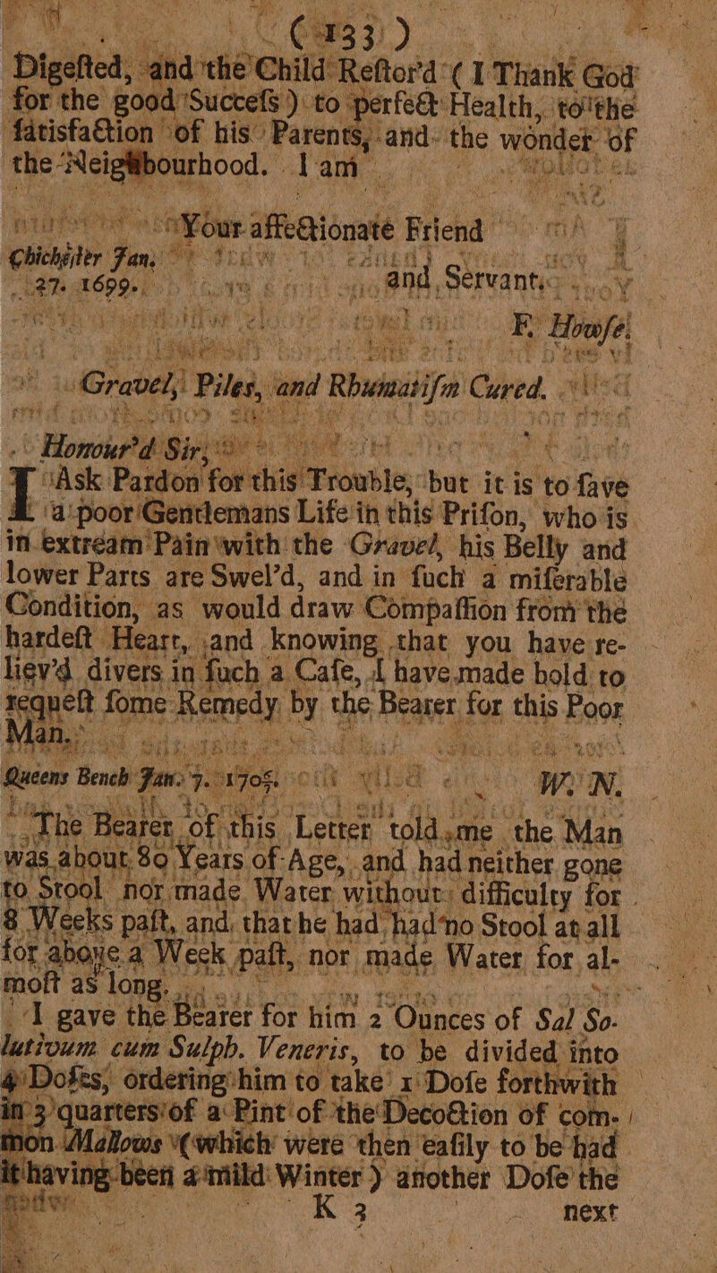 r the { pice ‘Health tolthe vat g uC ; ‘yet ‘fatisfaGtion of his” ‘Pa ren ‘the a ea 1 an im x wey niat ate “our afeetionaie Filend che Jn. Oy 4 me nh at ; ; tan aca Digore iri: “and, Servant... Aged : ¥ hae 2 ene hy pes i fo its Uibycn'f eae We TN pe a gp E ceils bt ers idids AP OO Lid Ree AS TMs r LOM. Fat at eae oh Tg he hdd Fi f ee OW 3 a i tei: ae) a eae i ¥ ae s e bd t eat y Y . Bs it ae da teres Piles ‘and Rai Cored. ry Aa ee RS oe wid ‘ 6 Bonga Sir: Ask: Pardon: for this Trouble, tats it is sto cite ‘apoor Gentlemans Life ih this Prifon, whois. in. | extréam Pain with the Gravel, his Belly and lower Parts are Swel’d, and in fuch | a miferable Condition, | as would draw. Compaffion fromthe liev’d divers in. ‘fach | a Cafe, [ have.made hold to sequels. fome Aeteedy: te the Beane for whe Poor &lt;4 eae a %. iD Mi ‘ “ts rate sie L sik ake + tL tel ye nd Ran a ‘ Queen Bench Jan. OF ¢ oi il. a is Ww N. ~The Bearer, ‘Of this. honey tla me ‘the ‘Man was about 80 Years of Age, and had neither gone to. ‘Stool nor. made Water without: ‘difficulty for. 8 Weeks paft, and, tharhe had had‘o Stool atall for abou ea Week Palt, nor Made Water for al- moft as long : ‘I gave the Boer for him 2 er ee of Sal ca lutioum cum Sulpb, Veneris, to be divided i into y Dofts, ordering:him to take x Dofe forthwith — in’3)quarters’of a Pint'of the Decoftion of com. | on Mallows “(which were then tafily to be had it having-been a‘mild: Winter ) another: Dofe’ the moder K 3 | ~, Mext 77 &lt;, ae