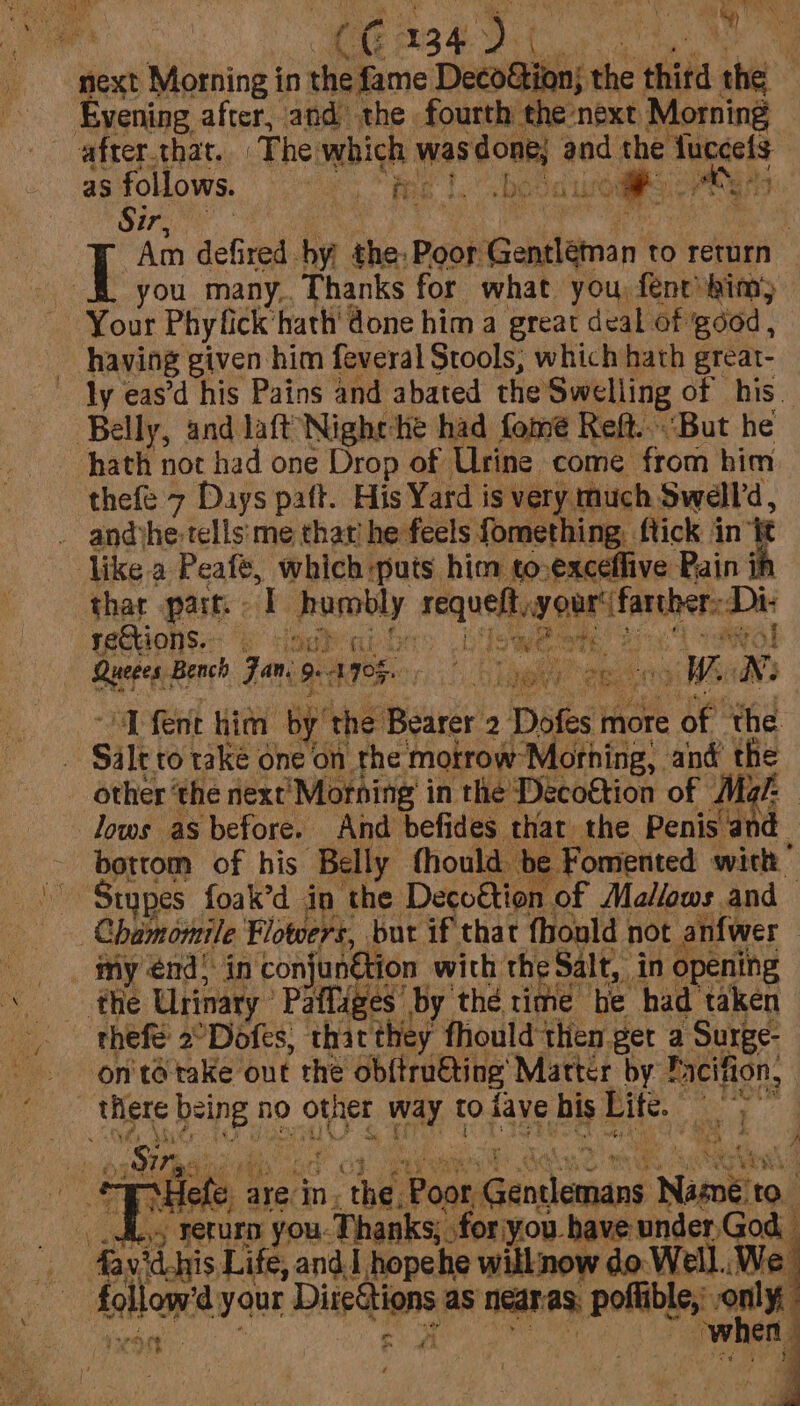 | CO 134. wie ie. | Evening after, and the fourth the next Morning after that. ‘The. which was doak and the fuccefs as follows. tee los bet oh peers Sire Bi ey *t “Am def red. hy the: Poor Geanstanan to return Ps die a like a Peafe, pits i him to. Paik Pain ih thar part. «I Pusobly ani cept ent rections. &amp; wy hot at ; soy : ok LW, ™ Queges. Bench Jan, 9. A908. “D fent him by’ the: Bearer 2 Dates more of the Silt to take one on rhe motrow ‘Mothing, ang re other ‘the next’ ‘Morning’ in the Décoktion of Mz lows as before. And befides. thar. the Bae ~ bottom of his Belly fhould. be Fomented with ' Stypes foak’d in the Decoétion of Mallows and | Chamornile Flowers, but if that fhould not anfwer my énd&gt; in conjunétion with the Salt, in opening the Urinary. Pafliges by thé rime he had ‘taken thefe 2°Dofes, that they fhould then get a Surge- on'tétake ont the ob{tru€ting Matter by Pacifion, there dake no &gt; other ae to fave Bb Lite. iam ae Sir: eNey 3 ae ap Hele arek jn. the. oor ainsonest Niskito. __ di. rerurn you-Thanks; for you have under,God favid.his Life, and. hopehe will now do Well. We oe followed your Directions as nedras, poflible,: net rh . os when