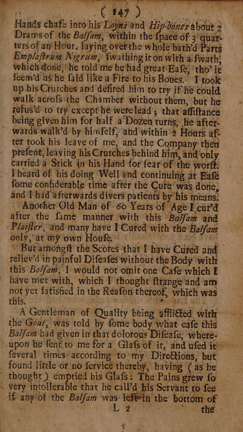 _- Dramsof ‘the Balfam, within the fp _ ters of an’ Hour, laying overthe whole bath’d Parts _ Emplaftrum Nigrim, fwathing it on with ai fwath; which dong,’ he told’ me he had great Haft, ‘tho’ it Hands chafe into his’ Loyns'and Hi bout nace of 3° quar: feem’d ashe faid like a Fire to his Bones. Ttook up his Crutches and defired him to try if he could refus%d to’ try except he werelead , that affiftance being given him for half a Dozen turns, hie after- wards walk’d by hinfelf; and within ¢ Hours af _ ter took his leave of me, and the Company then. + PITS AS ad te is Oraches clit Rigs Aneipply - carried'a Stick in his Hand for fear of the worft: _ Theard of ‘his doing Well and continuing at Bafé fome confiderable time after the Cute ‘was abHe! and Thad ‘afterwards divers patients by his means: -: Another’ Old Man of 60 Yeats of Age I cii’d after. the fame manner ‘with ‘this Ba/fam and ‘Plaifter, and many have 1 Cured with the Baifam Oaly,ay Gy own Howke yo c saed Sean f 2 © But ationgft’ the Scotes that I have Cuted and reliev'd in painful Difeafes without the Body ‘with this Bal/am, 1 would not omit one Cafe which f _ have met with, which Y thought ftrange and am hot yet fatistied in the Reafon thereof, which was _ A Gentleman of Quality being affli€ted with the Gout, was told by fome body what eafe this Balfam had given in that dolorous Diféafe; where- upon he fentito me for a’ Glafs of it, and ufed ie - feveral times) according to my Dire&amp;tions, but found little or no fervice'thereliy, having (ashe _ thought ) emptied his GlafS: The Pains grew fo ‘very intollerable that he call’d bis Servant to fee if any'of ‘the Balfam was eftin the bottom of aE a SE Oy Sheree Ce ee z fro