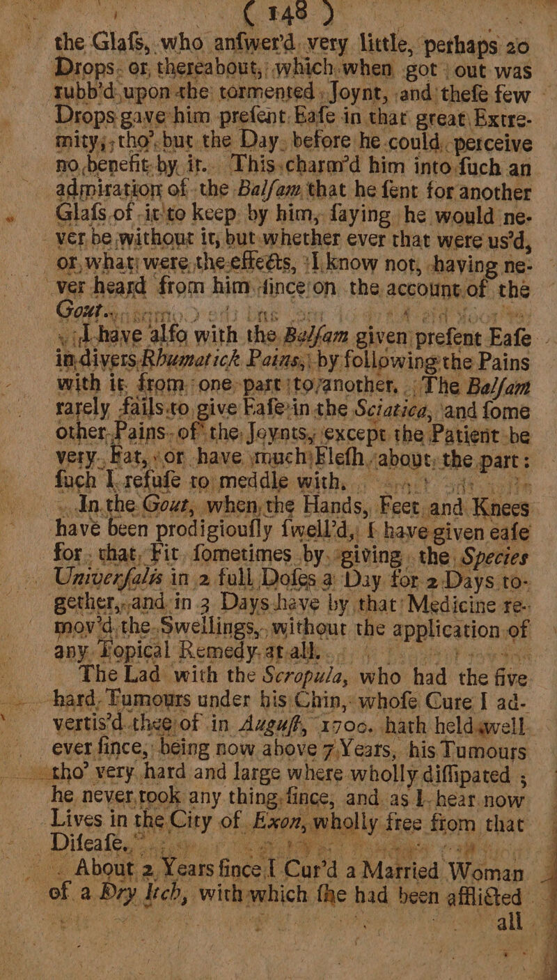 Drops. or, thereabout, which when got out was tubb’d.upon the’ tormented ; Joynt, .and'thefe few — Drops gave him prefent Eafe in thar great, Bxtre- mity;; tho’, but the Day. before he could. perceive nobenefit: by, ir. This.charay’d him into fuch an admiration of the Bal/om that he fent for another Ree Glafs of -it'to keep: by him, faying he would ne- . id-have alfo with the Be/fam given) prefent Eafe - in. divers, Rhumarick Pains, by followingthe Pains with it from: one-partjtoyanother, The Bal/am rarely fails.to, give Fafevin the Sciatica, ‘and fome all 4 es
