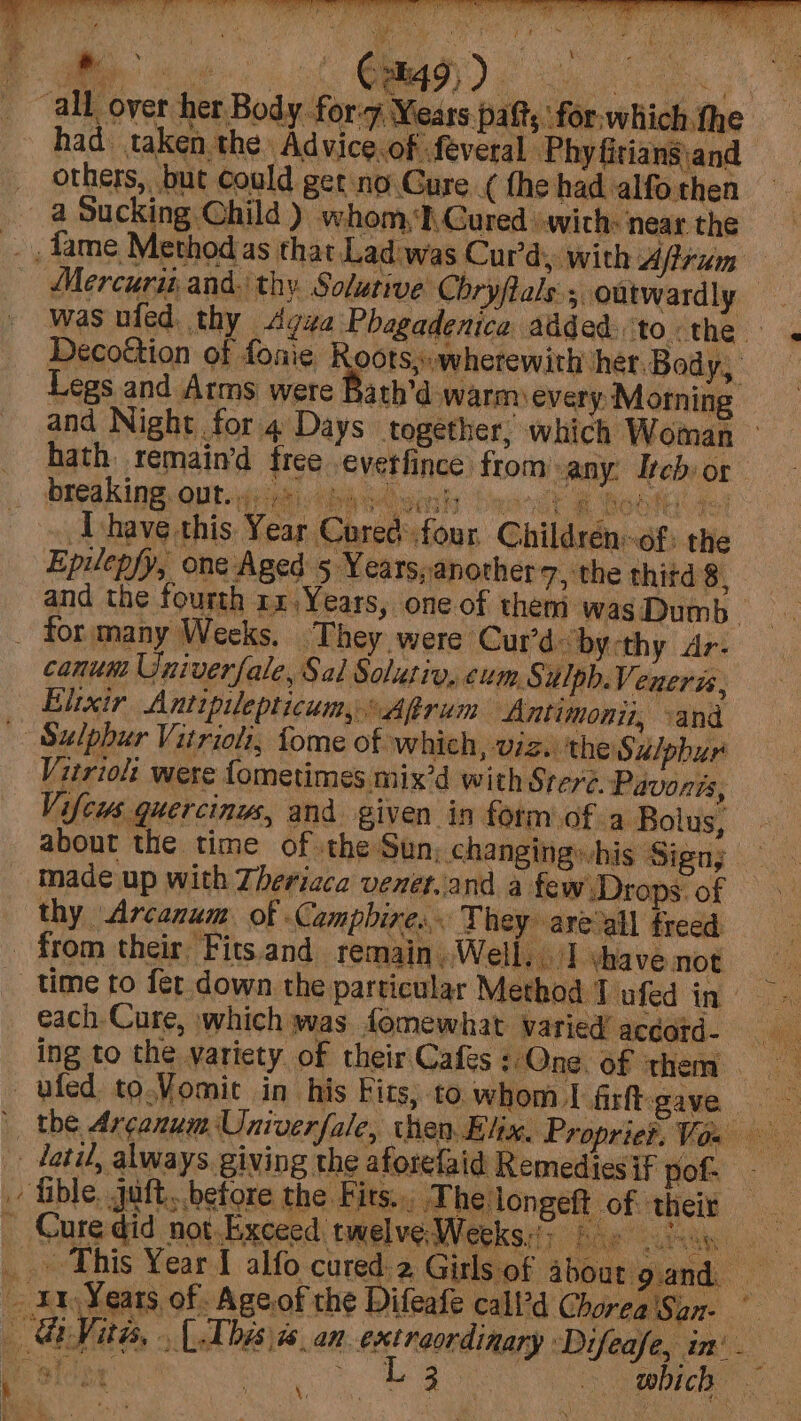“all over her Body for-7 Years paft; for:which the had taken the Advice.of feveral Phyfiriangand— others, but could get no Gure ¢ the had alfo then a Sucking Child ) whom, I.Gured swith: near the fame Method as that Lad was Cur’d, with Afirum Mercuru and, thy Solutive Chryftals ; oatwardly — was nied. thy Agua Phagadenica added. to:the . Decoétion of fonie A poisnephiotowith her. Body, Legs and Arms were Bath’d warm every Morning and Night for 4 Days together, which Woman — hath remain‘d free everfince from any: Iebor Ihave this Year Cured four Childrén-of: the Gn Vitas, , (Thesis an extreordinary Difeafe, in’. f . ays ~ : L 3 eS r