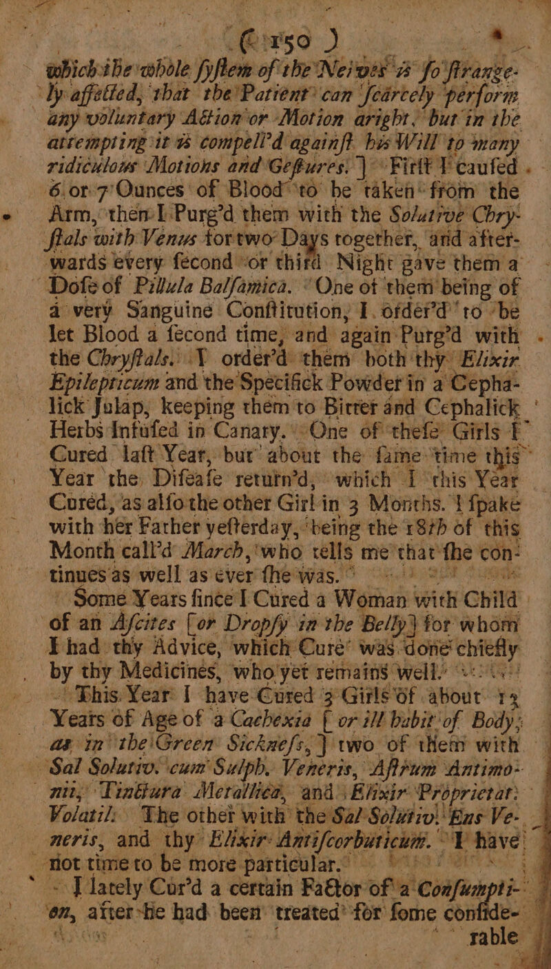eee) 28 i attempling it &amp; compell’d againft_bis Will to ‘many ridiculous Motions and Geftures. | Fittt ¥ caufed . 6.017 Ounces of Blood ‘to’ be taken from’ the Arm, then I Purg’d them with the Sodurrve Chry- fials with Venus tortwo Days together, and after- wards every fecond “or third Night gave them a a very by dake Recent a 1. orderd tO oe ek Cored, as aifoalt oher Girl in 3 vena. ‘pane with her Father yefterday, ‘being the 187b of this Month call’d’ March ,'who rells me that’ the con: Some Years fince | Cured a Ww man Wid Child Ehad thy Advice, which Cure’ was done an by thy Medicines, who yet remains well.’ ' Bhis. Year: | have Cured 3 Girls Of. about i Meats Of Age of a Cachexia ( or ill babit of Body; — as in the'Green Sicknefs, } wo of thet with — ’ . Volatil: The other with’ the S. Sal Solutiv: ‘Ens Ve-. can lately Cor’d a certain Fa€tor of 2: ‘Coafioes reo om, atter-fie had been ‘treated’ for fome con is o:. fab e wi ~~