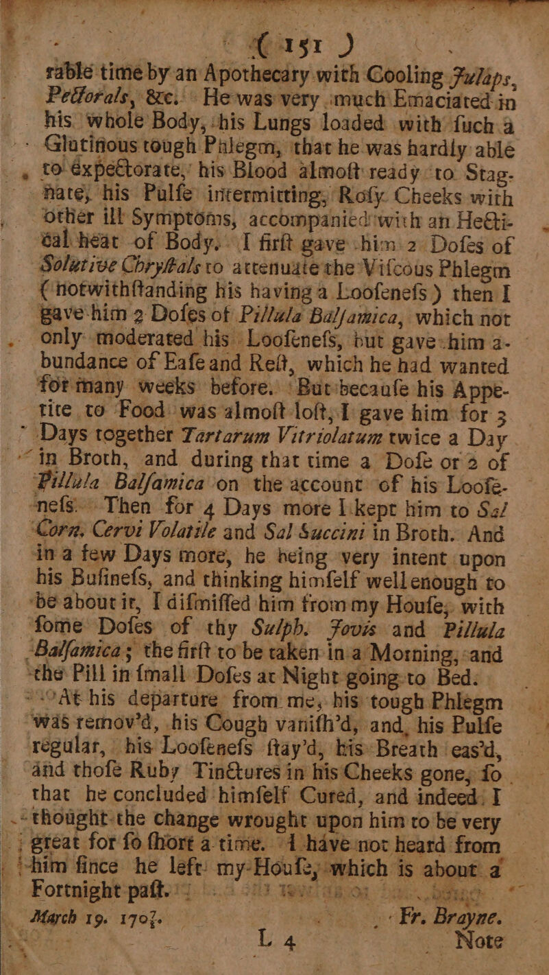 . ee eC apas1 D sable time by an Apothecary with Cooling Fulaps. Petforals, &amp;e.. He-was very .much Emaciated- in his. whole Body, :his Lungs loaded with fuch 4 ~~ Glatifious tough Palegm, that he was hardly able _, to €xpetorate,’ his Blood almoft ready ‘to Stag. ~~ Rate, his Pulfe: intermitting, Roly. Cheeks with other ill Symptoms, accompanied'with an HeQi: —. tab hear of Body, I firit gave him 2 Dofes of Solutive Chryftals to atrenuate the Vitcous Phlegm C notwithftanding his having a Loofenefs) then I Bave-him 2 Dofes of Pi/lala Bal/amica, which not . only moderated his Loofenefs, but gave-him 2- | _ bundance of Eafe and Reft, which he had wanted fortmany weeks before. | Butsbecaale his Appe- tite to Food: was almoft loft;1 gave him for 3  Days together Yartarum Vitriolatum twice a Day “tn Broth, and during that time a Doft or 2 of Pillela Balfamica on the account of his Loofé- nefs. Then for 4 Days more likept him to Sa/ ‘Corn, Cervi Volatile and Sal Succini in Broth. And ina few Days more, he being very intent upon his Bufinefs, and thinking himfelf well enough to ‘be abourir, I difmiffed him trom my Houfe;, with fome Dofes of thy Su/pbh. Fours and Pillala Balfamica ; the firtt to be taken ina Morning; :and “the Pill in {mall Dofes ac Night going:to Bed. = °Ab his departure from me, his tough Phlegm was remov’d, his Cough vanifh’d, and, his Pulfe regular, his Loofeaefs ftay’d, his Breath ‘eas’d, and thofé Ruby Tin@tures in his Cheeks goney fo - that he concluded himfelf Cured, and indeed: I .- thought-the change wrought upon him to be very — _ | great for fo {hort a time. 1 -havenot heard from _ “4 — ~_ hae* @ e A Nr a pie / i 7, ud ae ot a. ee Tyee me) ee ra Ts vee AJ : wid &amp; : r = + % | ‘him fince he left: my-Houfty which is about a March 19. 1707. by me ea Brayne. hten hie. L &amp; iss Note - * me) ee
