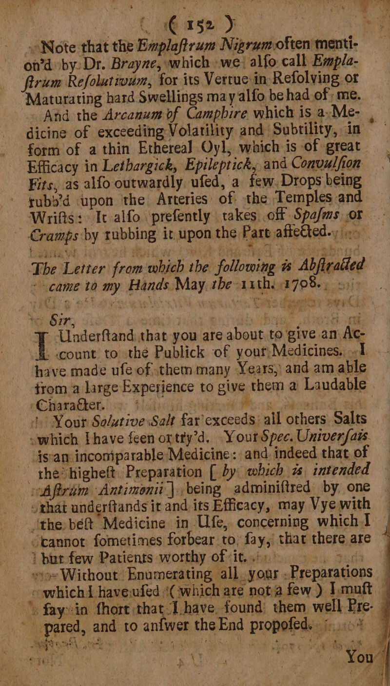 | C 1G 152): ae » Note that the Emplaftrum Nigrumoften menti- on’d by. Dr. Brayze, which we; alfo call Empla- firum Refolutmum, for its Verrue in Refolving or ‘Maturating hard Swellings may alfo be had of; me. And the Arcanum of Campbire which is a.Me- dicing of exceeding Volatility and Subtility, in _ form of a thin Ethereal Oyl, which is of great | Efficacy in Lethargick, Epileptick, and Convulfion ~ Fits, as alfo outwardly ufed, a few. Drops being rubb’d upon the Arteries of the Temples and Wrifts: Ic alfo prefently takes off Spa/ms or Cramps by rubbing it upon the Part afteCted. &gt; | e- The Letter from which the following &amp; Abfirailed came to my Hands. May the 11th, 1708+) See Bian hack songs TAL RA aban DIO ve { Underftand: that you are about to give am Ac- $b count to’ the Publick of your,Medicines. 1. have made ufe of them many Years, and am able trom a large Experience to give them a Laudable iGrarabhen los: Halil Shed Boe eerie ae +. Nour Solutive:Salt far exceeds: all others Salts which [have feen ortty’d. YourSpee. Univerfais. {scan inconiparable Medicine: and. indeed that of the higheft. Preparation [ by which a intended Aftrim Antimonii |. being adminiftred by, one that underftands ir and its Efficacy, may Vye with ‘the bef Medicine in Ufe, concerning which J _oannot fometimes forbear to, fay, that there are i bur few Patients worthy ofits: . tad ioe Without Enumerating all your .Preparations i eo whichd haveufed «Cw hich are nota few ) Imuft — \ faysin fhort that Ihave found them well Ere. — * pared, and to anfwer the End propofed. ©...0% gees ae Ge allay capk lal! Fair Mk . tie oe Merely FG r Aw a Ae oe Dae i 1 v 5 * “) : e 4 cr. fos eid e ae ar ae ek, Bo,