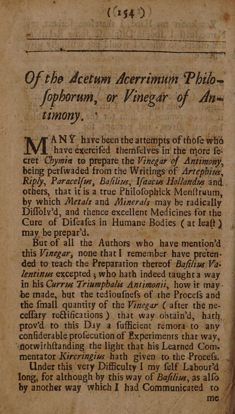 mn ae i or siguk w4 on - tumony, ANY. hate Bes the atetnpts of thofe its | “have exerciféd. themfelves.in' rhe more fe: Riply, Paracelfus, Bafiliws, Yaacws Hollands and. others, that it is a true Philofophick Mentftraum, by. which Metals and Minerals may be radically Diffoly’d, and thence excellent Medicines for the Cure of Difeafes in Humane Bodies Cat leaft ee. Bur of all the Authors nit have mention’ Pd lentinus excepted ; who hath indeed taught a way in his Currus Trinmpbalis Antimonii, how it may- prov'd to this Duy a fufficient remora'to any confiderable profecution of Experiments thar way, | mentator Kircringiws hath given to the Procefs. | Under this very Difficulty [ my felf Labour’d | /