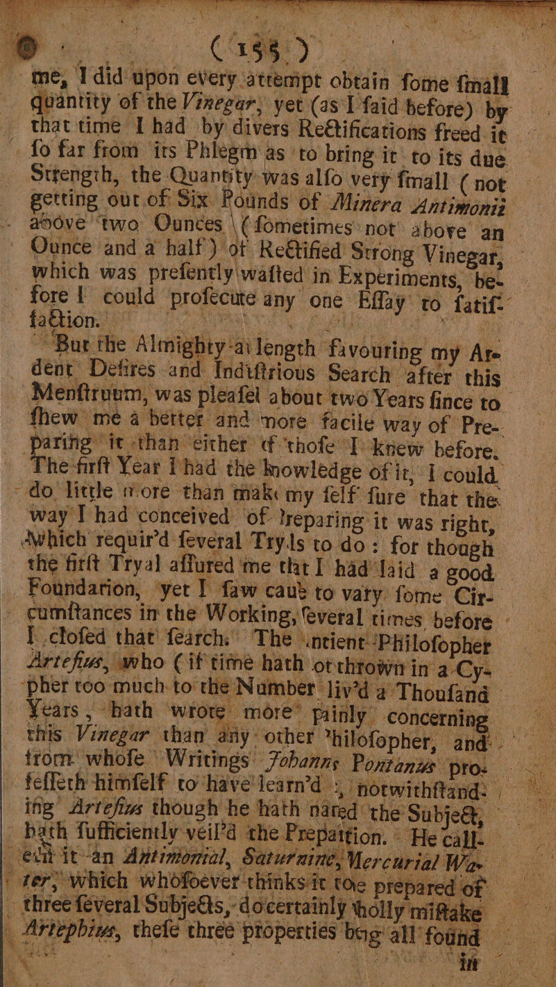 quantity of the Vinegar, yet (as I faid before) by that time Thad by divers Re€tifications freed ig fo far from its Phlegm as ‘to bring it to its due Strengih, the Quantity was alfo very fimall (not — getting our.of Six Rounds of Minera Antimonii ahove “two Gubees \EOmetines: not above an | | Ounce and a half) of Re&amp;tified Strong Vinegar, which was prefently\wafted in Experiments, vel fore! could profecute any one Eiiy to fatit. ~~ Bur the Almigh uty ailength favouring my Are dent Detires and Indiftrious Search after. this. Menfiruum, was pleafel about two Years fince to fhew me a better and nore facile way of Pre- paring it ‘than ‘either thofe °T. ‘Knew before, The frit Year Thad the mowledge of j t, Lcould, do little more than makc my felf fure that the way I had conceived ‘of: lreparing it was right, AWhich requir’d feveral Tryls to do: for though — the firft Tryal affured me tht] had laid a good, _Foundarion, yet I faw caut to vary fome Cir- » cumftances in the Working, feveral times before - | clofed that {earch. The \ntient-“Philofopher -_“pher too much to the N umber liy’d aThouofand Years , hath ‘wrote more” fainly concerning = this Vinegar than aiy other hilofopher, and. ° . trom. whofe Writings: Fobanny Pontans pros - fefferh himfelf to have'iearn’d », notwithftand: ing Artefes though he hath nated the Subje@, hath fofficiently veil’d the Prepattion. He call. edit an Antinionial, Saturaine, Mercurial We : Oe ee ee ete. 8 Wag A Re ke a aco | fer, which whofoever thinksit toe prepared of = _ three feveral Subjetts, docertainly wholly miftake _ Artepbiw, thefe three properties bag: all’ fou : ae