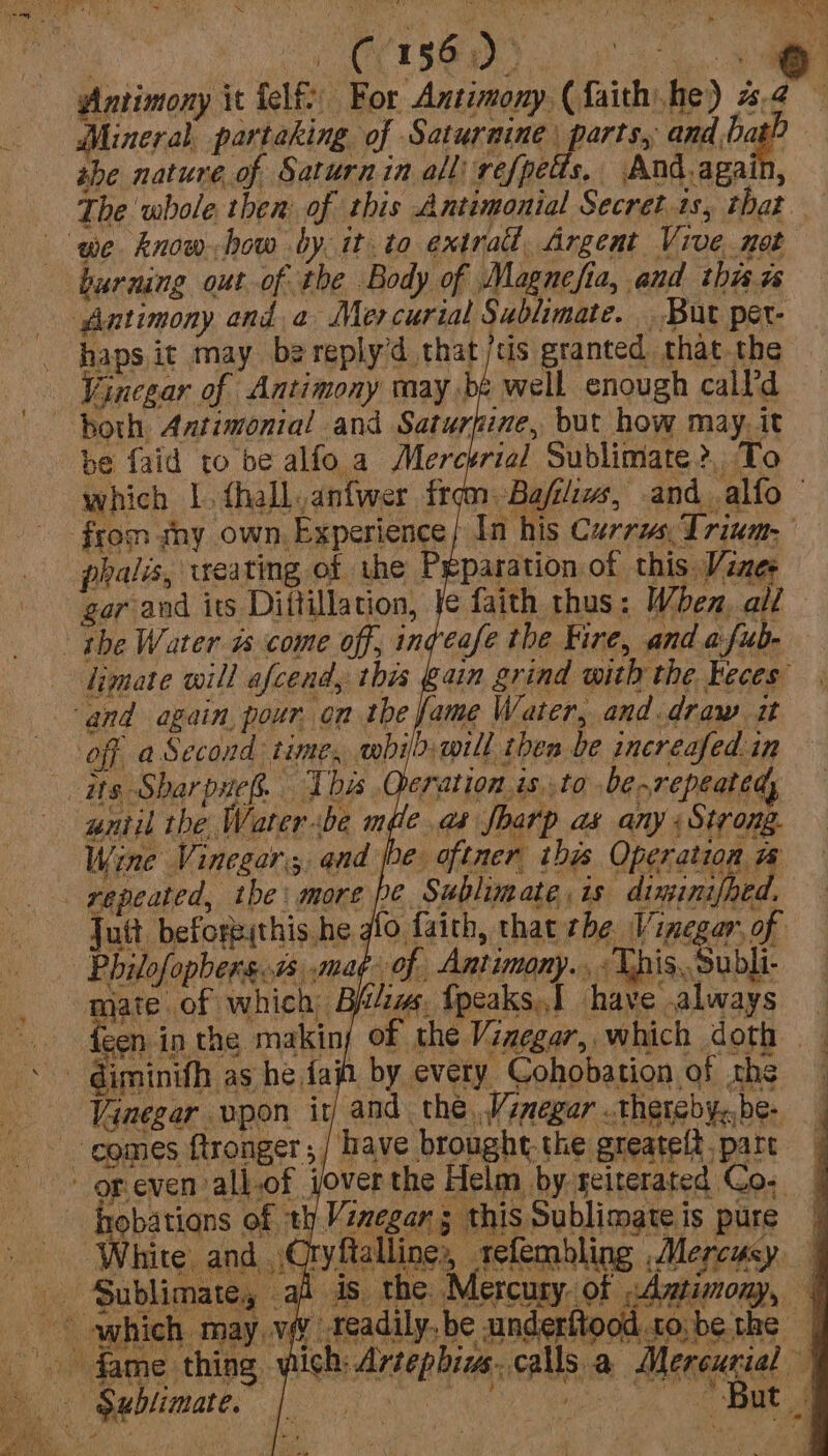 OCTSB RD nn” Mineral partaking of Saturnine | parts, and bat? ahe nature of Saturnin all refpels, And.again, i es ‘we know-how by. it to extra, Argent Vive not burning out of the Body of Magnefia, and thar Antimony and a Mercurial Sublimate. But per- haps it may bereply’d that /cis granted that the Vinegar of Antimony may be well enough call’d both Antimonial and Saturfine, but how may, it be faid to be alfo. a Merctria] Sublimate?, To phalis, weating of the Preparation of this Vener gar and its Diltillation, fe faith thus: When. all the Water as come off, ingeafe the Fire, and a:fub- limate will afcend, this gain grind with the keces’ ‘and again pour. on the fame Water, and.draw it off a Second time, mbil.will then be increafed.in its Sharpaeg. This Qeration is..to berepeated, until the Waterbe mdle.as Jbarp as any «Strong. Wine Vinegar, and pe oftner this Operation repeated, the: more pe Sublimate is diminifhed. Jutt beforeithis.he glo faith, that the Vinegar, of | Philofopbers..7s ,mag- of Antimony. - This. Subli- mate of which B&amp;iw, fpeaks,I have always comes ftronger ;/ have brought. the greatelt. part -opeven all-of joverthe Helm by reiterated Co; hnobations of th Vinegan 5 this Sublimate is pure White and Qryftalline,, refembling ,Mercusy - Sublimate, which may .¥ ~ fame thing,