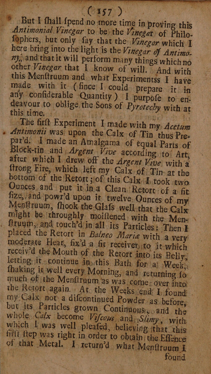- Antimonial. Vinegar to be) the Vinegar of Philo- _ faphers, but only fay that the Vinegar which 1 - here bring into the'light is the Vinegar of Antimo- ; my, and that it will perform Many things whichno other Vinegar that | know of will. And with — _ this Menftraum:and. what Experimentss | have / Made with it (fince I could Prepare ic in. any. confiderable ‘Quantity ) I purpofe to en deavour to. oblige the Sons of Pyretechy with at this MONG: ie ha ee hii) te: mie oe ta The firft Experiment I made with my: Acetum » Antimonii was upon the Calx. of Tin thus Pre: par'd. I'made an Amalgama of equal Parts of | Block-tin. and, Argent. Vive according ito’ Art; after which I. drew. off the Argent Vive witha ftrong Fire, which: left my: Calx. of) Tin- at the bottom’ of the ‘Retort siof this Calyx. h took two ~ Ounces, and: put it.ina Clean.’ Retort of a fit fize,/and*powr’d upon it twelve: Qunces of my Menftraum, fhook. the Glafs well:that the Calx might be. ‘throughly moiftened, with the. Men« \ . firugm, and touch’d in’all its Particles: Then} placed the Retort in Ba/neo Maria with a very moderate Hear, fix’d a fit receiver, to it-which receiv'd the Mouth of the Retort into its Belly; letting; it. continue day this Bath for a} Wesity «7 thaking iswell every Morning, and’ returning {o. much of the Menfiraum 2s wa S comer ver into: the Netort again. At. the Weeks ‘end’ I. found aa my Calx nota difcontinued Powder. as. before, but its, Particles grown, Continons,.,and. the whole, Calx become Vifcoms andiSlimy, with which [was well leafed, believing that this — ae filtt ep was right in order to obiain the Efftnce of that Metal. I-return’d~ Pa Manetiaen ae ‘atau en TS AR ely