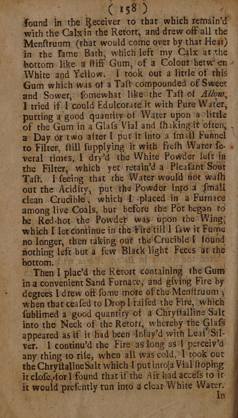 s 3 ee : ne ais ROM MN ye ial a ’ 1 8 [ yt ARM Found in the Receiver to that which remain’d — with the Calxin the Retort, and drew offall the Menftruom (that would ‘come over by that Heat) - Gn the fame Bath; which left my Calx’ at the ‘bottom like a Aif Gum, of a Colout'betw en - White and Yellow. I took out a litre of this Gum which was of a Taft’compounded of Sweet and Sower, ‘fomewhar like ‘the Taft.of AWom, Tried if. 1 could Edulcorate it with Pure Water, “putting a good quantity of Water upon aolittle of the Gum in a Glafs Vial and fhakingit often, . a Day or'two after 1 put itdnto a fmall Funnel \ to Filter, ftill fupplying it with fiefh Water fe. . veral times, 1 dry’d the White Powder left in - ghe Filter; which yet retain’d a- Pleafant Sout Taft. I feeing that the Water would: hot wath out the Acidity, put“the-Powdeér into-4 {mall clean Crucible, which I:-placed-in a Furnace. — among live Coals, bur before the’ Pot began to be, Red-hot. the Powder was: apon the Wing; which I lercontinue in theFiretill | faw it Fume. ' no longer, then taking out the'Crucible found — hothing left -but a few Black light Feces at the bottom: || ee UE HED lg phe Ta ated an —¢ Then I plac’d. the Rérort containing the Gum degrees [drew off fome more of the Menftraum 5: when that ceafed to Drop braifed:the Fire, which fablimed a good quantity of a Chryftalline Salt into the Neck of the Retott, whereby the GlafS _ appeared as if it had been Inlay’d with Leaf Sil- 4 ver. [continu’d the Fire’ as tong as‘l perceiv’d any thingto rife, when all was cold, 1 rook out _ the ChryftalineSalt which I put intoja Vial ftoping | -— inclofesfor} found that ifthe Air had accets to ir 7 ‘it would prefently tun into a clear White age q Fame + ee ~