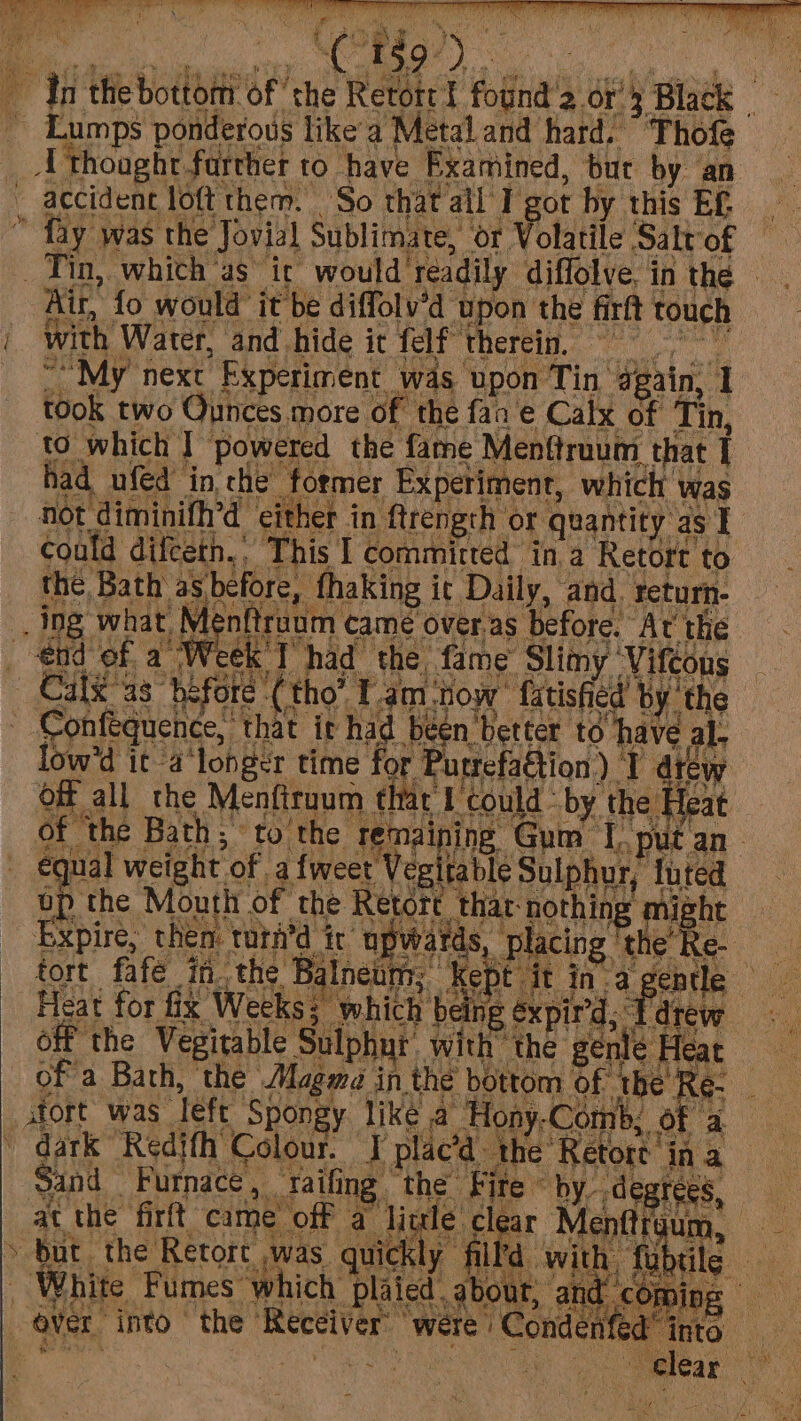 dn the bottom of the Retotr ! found'a or’ Black - _ Lumps ponderous like'a Metal and hard. “ Thofe __U thought farther to have Examined, but by an _ accidenc loft them. So that all I got by this Ef fay was the Jovial Sublimate, or Volatile Salt of Tin, which ‘as it would readily diffolve, in the Air, fo would it be diffolv’d upon the firft touch we not diminith’d either in ftrength or quantity as 1 low'd it a longer time for Purrefattion) I dtew x fas re J He Gta ot egitable Sulphur, &gt; as af tort, thar nothing might v RY 2 i) or eg &gt;} RG eae oe oe ea * of a » dark Redjth Colour. I placa the Retort in a \ nut o y irr ; s, as tk tS od