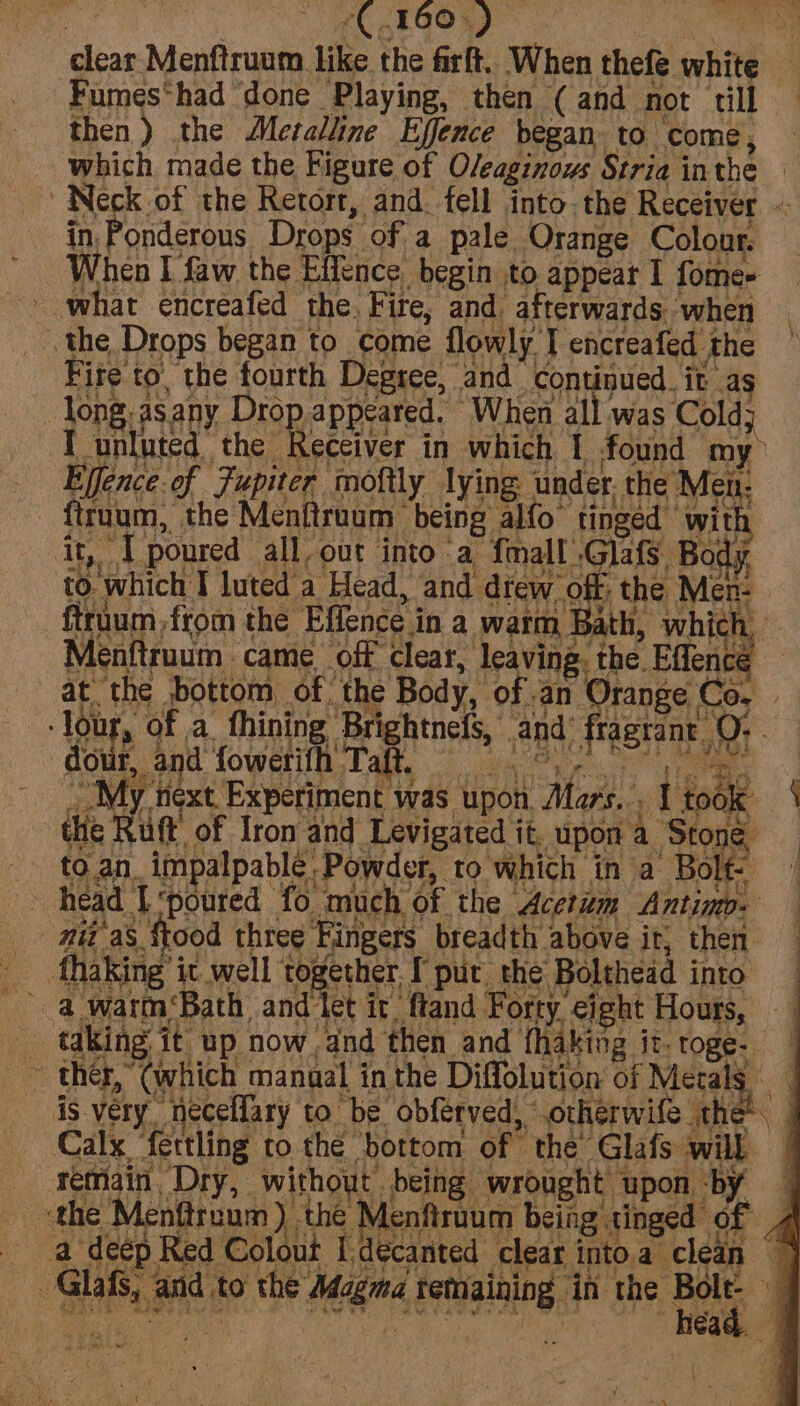 clear Menftruum like the firft. When thefe white — Fumes*had ‘done Playing, then (and not till — then) the Metalline Effence began to come, which made the Figure of O/eaginous Stria inthe Neck of the Retort, and. fell into the Receiver — in, Ponderous Drops of a pale Orange Colour. When I faw the Effence begin to appear I fome- - what encreafed the, Fire, and afterwards. when _ the Drops began to come flowly I encreafed the Fire to, the fourth Degree, and continued it as -long.asany Drop appeared. When all was Cold; I unluted the Receiver in which 1 found my Effence.of Fupiter moftly lying under. the Men: {truum, the Menftruum being alfo tingéd ‘with it “T poured all, out into ‘a {mall .Glafs, Body. to. which I luted a Head, and dfew off: the Men- ftruum,from the Effence in a warm Bath, which, Menftruum came off clear, leaving. the Effencé at the bottom, of: the Body, of .an Orange Co.’ tour, of a. thining Brightnefs, and fragrant OQ: dour, and fowerifh Taft, pi Oe oe ee hay re, ; ~My next. Experiment was upon. Mars. tiene. | the Ru ft of Iron and Levigated it, upon a Stone _ to.an. impalpable Powder, to which in a Bolt. head I ‘poured fo much of the Acetum Antinp- — _ id a8 food three Fingers breadth above ir, then __ fhaking’ic well together. I put. the Bolthead into a warm ‘Bath and let ir ftand Forty eight Hours, _ taking it up now and then and fhaking it. roge- is very neceffary to be obferved, .otherwife the Calx ‘fettling to the bottom of the’ Glafs will | _ Hetmiain, Dry, without being wrought upon by | a deep Red Colout Idecanted clear intoa clean ~ _ Glafs, and to the Magma remaining in the Bot if Ae Se