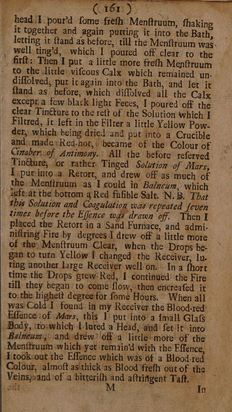 Cinaber:.of Antimony. All the before referved - Fin@ure, lor rather. Tinged Solution of Mars, ieft:at the bottom a Red fafible Salt. N.B. That times before the Effence w _ placed the Retort in a Sand Furiace, and admi- nifiting Fire by degrees I drew off a little more of the: Menftruum Clear, when the Drops be- | gan to turn Yellow I changed the Receiver; lu time the Drops grew: Red , [ continued’ the Fire Body, «to:which bluted a Head, and fet it into ki &amp; Veinsjsand of a caer nd aftringent Taft, | ie