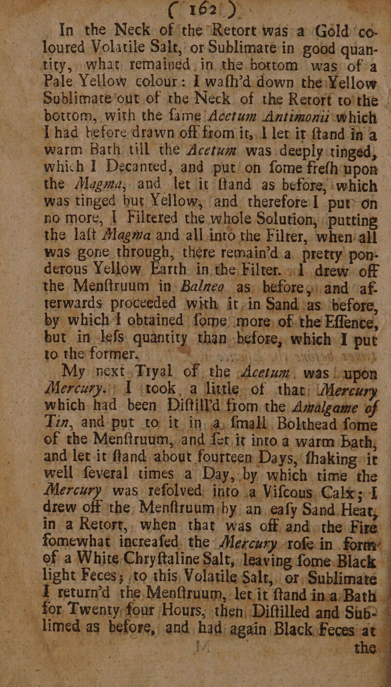 Pale Yellow colour: I wafh’d down the:¥ellow — Soblimate*out of the Neck of the Retort toithe , Phad before drawn off trom itsyil let it ftand in A which I Decanted, and put’ on fome frefh upon the Magma, and let it ftand as before, which was tinged but Yellow, and therefore] put on no more, I Filtered the whole Solution, : putting was gone through, there remain’d.a pretty pon: derous Yellow Earth in the Filter... drew. off the Menftruum in: Balzeo as. beforey and af. terwards proceeded with it,in Sand jas: before, by which t obtained fome more, of: the Effence, but in Jefs quantity than before,. which I put yo therforiyery ) 8 ok sagat\cs wily aaah ae My next.Tryal of the Acetum. was L upon \ re a4 2h Lee *) % eA, | % hs 3 which had been Diftild from. the Asalgame of of the Menftruum, and fer it into a warm bath, well feveral times a Day, by which time the 5 2 be { te te) &gt;. he, PP acest drew off the, Menfiruum by. an. eafy Sand. Heat, — in a Retost,, when that was off and. the Fire fomewhat increafed. the: Mercury -rofe in form of a White Chryftaline Salt, leaving fome-Black | for Twenty, four Hours, then Diftilled and Sub: oth i t ue 4 f  \a ‘ M ( \
