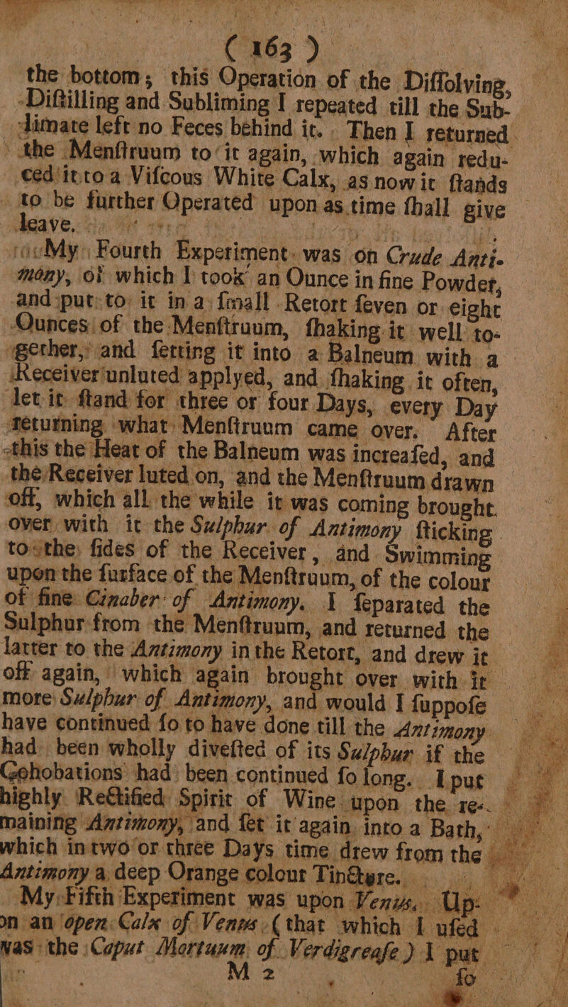 rr LTS Ey, ‘Yes ’ \ ‘ ie (€ 163 ) ae the bottom; this Operation of the Diffolying, -Diftilling and Subliming I repeated till the Sub- dimate left no Feces behind it. Then I returned. the Menftruum to ‘it again, which again redu- eed'itnto a Vifcous White Calx, asnowit ftands se be further Operated upon as.time thall give £eave, - Kate Dre ore he ‘ivMy: Fourth Experiment. was on Crude Anti- mény, of which I too an Ounce in fine Powder, and sput: to: it in a fmall Retort feven or eight Ounces! of the Menftruum, fhaking it well to- gether, and fetting it into a Balneum with a (Receiver'unluted applyed, and thaking it often, let it ftand for three or four Days, every Day fetutning what Menfiruum came over. After this the Heat of the Balneum was increafed, and — the Receiver luted on, and the Men ftruum drawn off, which all the while it was coming brought. over with it the Sulphur. of Antimony fticking tothe: fides of the Receiver, and Swimming upon the furface.of the Menftruum, of the colour of fine Cimaber: of Antimony, I feparated the Sulphur:from the Menftruum, and returned the P latter to the Antimony inthe Retort, and drew it * off again, which again Prong Ore with: tp. Qe more Sulphur of Antimony, and would I fuppofe have continued fo to have done till the Antimony had been wholly divefted of its Sulphur if the ee Gehobations had) been continued folong. Upuc highly. ‘Rettified Spirit of Wine wpon the ree maining Antimony, and {et it again. into a Bath, 3. which intwo/or three Days time drew fromthe Antimony a deep Orange colour Tin@ere.. ee ae ‘My Fifth Experiment was upon Venus, Up: * was the \Caput Mectwm: oh. ber dgreahe ) meek a me 2 ey So ad