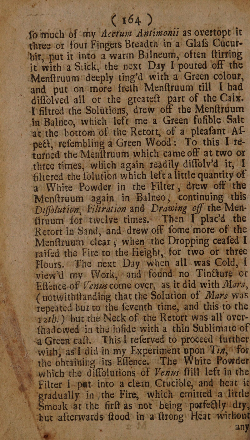 foimuch of ‘my Acétum Antimonii as overtopt it - threevor four Fingers Breadth in a: Glafs Cucut- ‘bity put it into a warm Balneum, often ftirring- it with'a Stick, the next Day I poured ‘off the ‘Menftruum ‘deeply ting’d with a Green colour, and put on more freth Menftruum till I had ~ diffolved all or the greateft part of the Calx. Tfiltred the Solutions, drew off the Menftruum in Balneo, which lefe mea Green fufible: Sate athe bottom of the Retort, of a: pleafant At- -pect, refembling a Green Wood: To this Ire- - tufned the Menftruum which came off at two or three times, which again readily diffolv’d it, 1 filtered the folution which left a litrle quantity of ‘a White Powder! in the Filter, drew off ‘the ‘Menttruum again in Balneo, continuing ‘this ‘Diffolution, Filtration and Drawing off the Men- firuum for twelve times. Then I placd the Retort in Sand, and: drew off fome more of the . Menftruum clear; when the Dropping ceafed I . yaifed the Fire to the Height, for two or three p .. Plours. ite next Day when all .was Cold, I a view’d my Work,’ and ‘found no Tin&amp;ure or ~ -Effence-of Venus come over, as it did with Mars, Cnotwithttanding that the Solution of Mars was - ‘gepeated bur to the feventh time, and this: to the _ . farh. but the Neck of the Retort was all over- Shadowed ‘in the infide with a thin Sublimate of Green caft. This | referved to proceed ‘further -wish,’as'ldid in my Experiment upon Tin,” for the obtaining its Effence. The White Powder . which the’ diflolutions: of Venus {tilt left in the Filter Iopat. into a clean, Crucible, and heat it eradually in jthe Fire, which emitted a (little Smoak at the firft as not being ‘ porfe@tlydry: “but afterwards flood) ina ftrong: Heat -withou