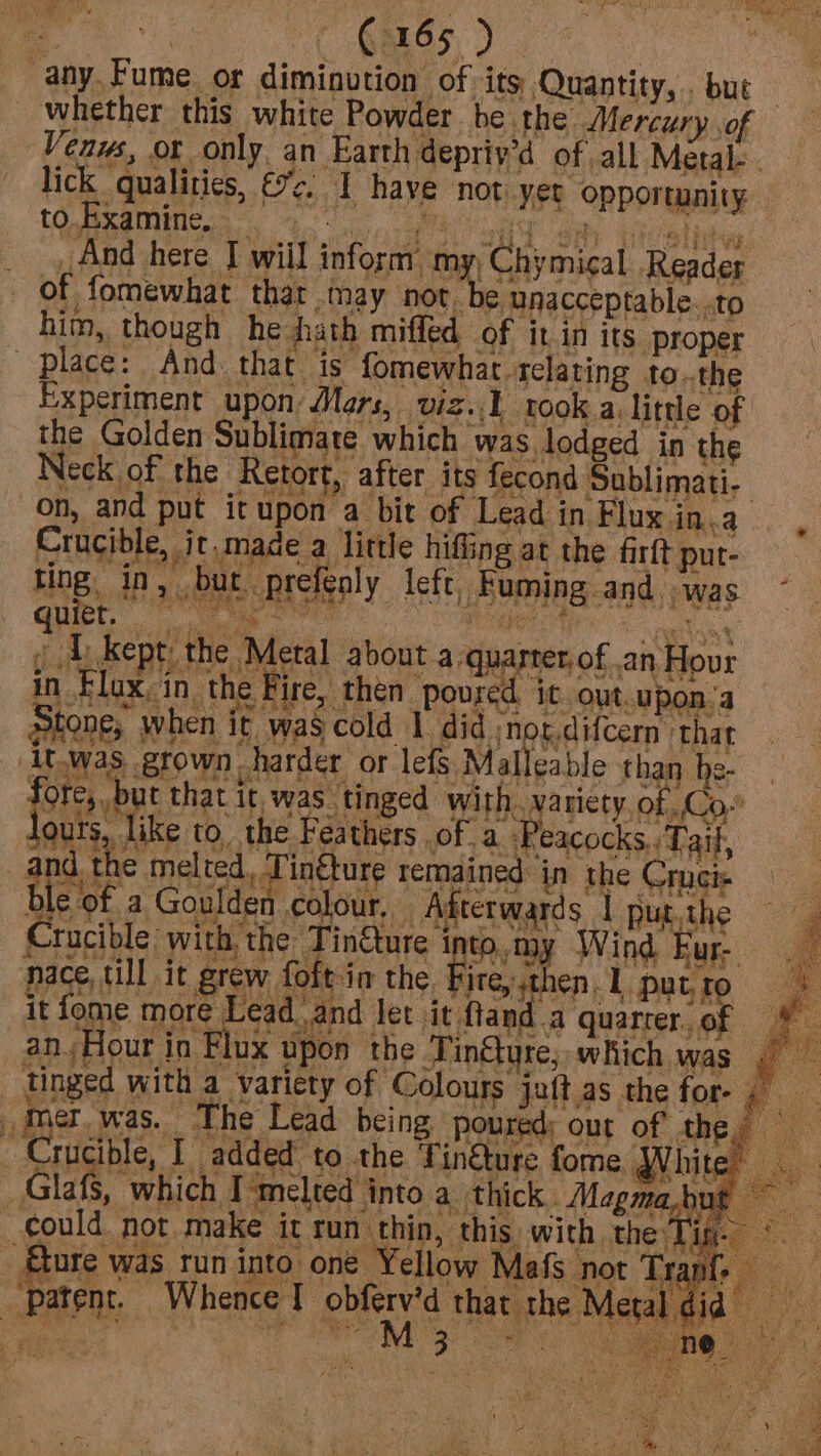 any. Fume. or diminution of its Quantity, . but _ whether this white Powder be the. Mercury of Venus, or only. an Earth depriy’d of all Metal- . lick qualities, &2. I have not yet opportunity And here I will inform my Chymical Reader him, though he hath miffed of it in its proper in § dours, | 1¢ melted, Tinéture remain Mer was. The Lead being poured) out of the,