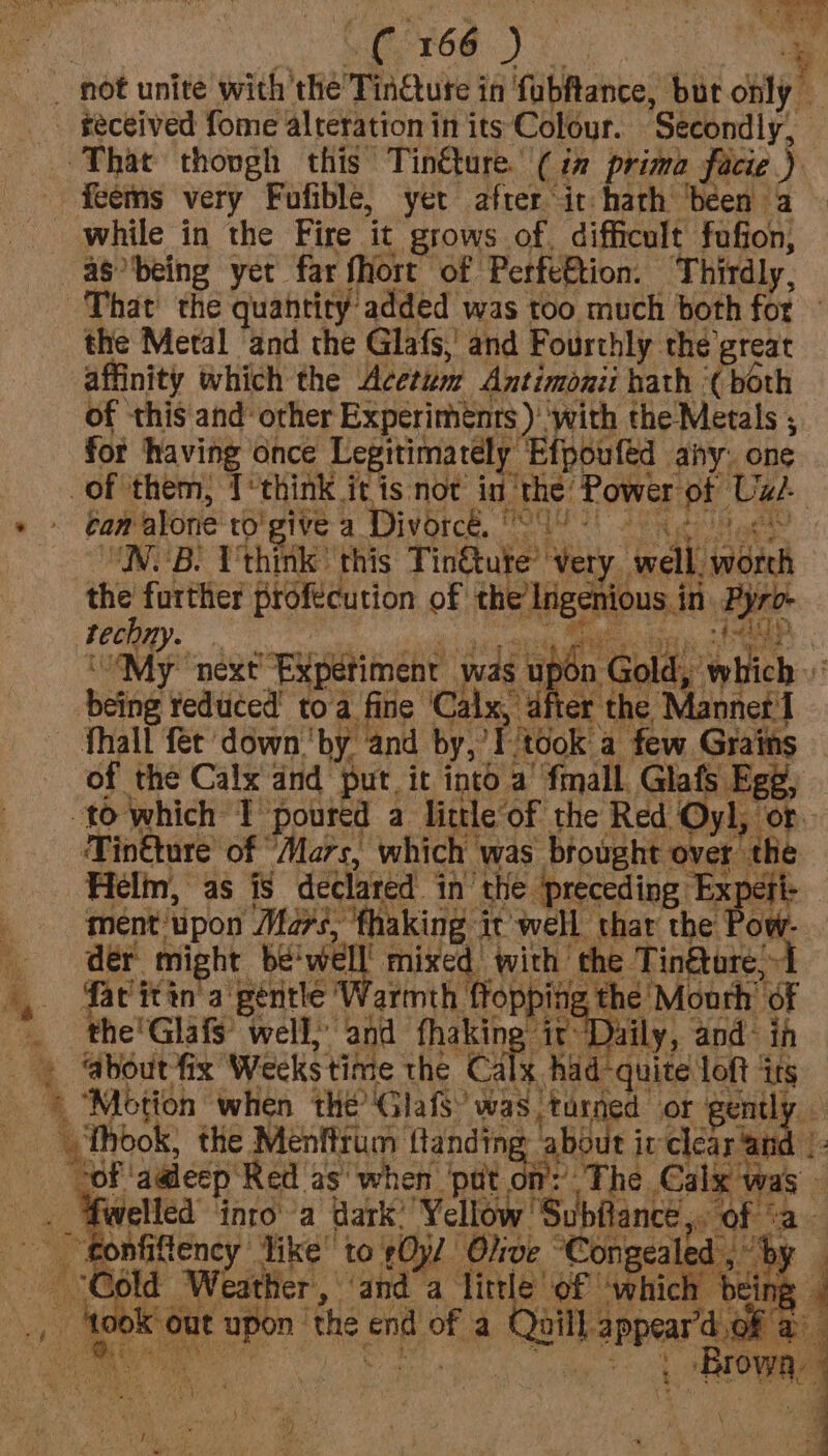 Seta OMe VR A ae RN a en a ie | ( 166 ) : — not unite with the TinQute in fabfance, bur only — _ seceived fome alteration in its Colour. ‘Secondly, | ‘That thovgh this Tinéture. (Cin prima facie ) feems very Fufible, yer after it hath ‘been a while in the Fire it grows of. difficult fufion, -asbeing yet far {ort of PerfeBtion. ‘Thirdly, That the quantity added was too much both for the Metal ‘and the Glafs,’ and Fourthly thé great affinity which the Acctum Antimonit hath ‘(both of this and other Experiments ) ‘with the Metals for having once Legitimately Efpoufed any: one of them; T‘think jit is not in eieiaa tae Uae + ban alone to! give a Divorce, 24: | NSB) Vthinik this Tingtute’ Very. eeclli eye ye ny i and i AO ‘My next “Bipetiment was upd n Gold, which being reduced’ toa fine ‘Calx, after the Manner I Thal fet down ‘by: ‘and by, of ‘took a few Grains of the Calx and put. it into a ‘fmall. Glafs Ege, to which 1 ‘poured a little of the Red Oyl, ‘or. Tinéture of Mars, which was biought over the Helm, as iS declared in the preceding Fon ment tipon Mé7s, fhaking it well thar the de might be'well! mixed with the Tin@tore;1 |, ‘avitin'a gentle Warmth ea! z the’ Mouth’ of ‘ the'Glafs’ well,’ and fhaking it D ily, and- in + @boutfix Weeks time the che had vite loft ‘irs © “Motion when thé’ GlafS’ was turned or gently \ Thook, the Menfirum HF about irclear ge “of ‘aadecp ‘Red as‘ when ‘pot om: The Calx wa welled into a Wark’ Yellow Subfiance ,, ne Ne ‘fonfiftency like’ to 0jl Olive ° ‘Congeale ¥ & old “Weather, ‘and a little of ‘which — bei J | x: took’ out upon ‘the cps of a Quill appear dak & Bis ie f Bro ; : egg Ags ie < \ ’ +1 i= os y j LNT GG J ; ; sah :