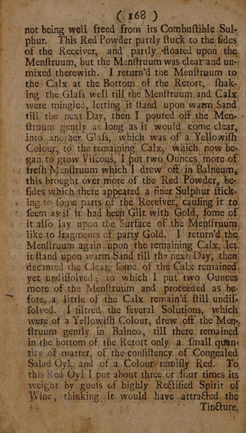 phur. This Red Powder partly ftuck to the fides of the Receiver, and partly floated upon. the, mixed therewith. L return’d the Men@rpum te: the Calx at the Bottom. of the Retort, fhak-. were mingled, letting it ftand. upon ‘warm, Sand, firuium gently as long as it would. come clear, into. another Glafs, which was of a ‘Yellowith. 2ed: Pow er, fides which there appeared. a finer, oer ihick- ing to fone parts).ot 06 ‘Receiver, Hit to, me o WOEr hha iS tang OP: yet undiflolved, to which I put two. Ounyee more. ofthe Menfiraum and proceeded as, fore,.ai little of the Calx remain’d. {till undif> i : ee: - . < e Say 5 / pr 7s 4 40 12a age ae