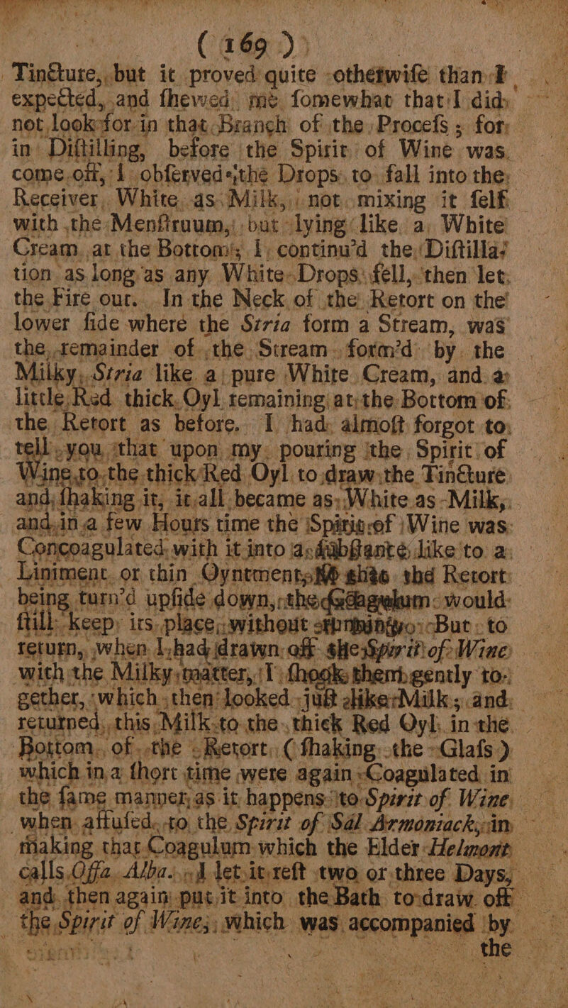 _Tingtute, but it proved quite othefwife: than Et expected, and fhewed, mt fomewhat thatI did, not lookefor in that. Branch of the, Procefs ; for: in Diftilling, before the Spisit of Wine was, come.oi,'1 obfervedsthe Drops. to fall into the; © Receiver, White, as) Milk, not..mixing it felf — with the Menftraum,) but lying like. a, White! Cream, at the Bottom; 1, continu’d the, Diftilla/ tion as long/as any White-Drops: fell,.'then let; the Fire our. In the Neck of the Retort on the’ lower fide where the Szria form a Stream, wa$ the. temainder of ,the Stream. form’d: by. the Milky,.Srvia like a; pure White Cream, and. a little Red. thick. Oy]. remaining at;the Bottom of. the Retort as before, 1 had: almoft forgot to: Baas ‘that upon my. pouring ithe Spirit. of Wine.to.the thick’ Red Oyl to,draw:the Tin&amp;ture: and, fhaking it, it,all became as;White.as -Milk,:. and,ina few Hours time the Spitig-ef |Wine was: Concoagulated. with it into asdabfenté like to a: Linimenc. or thin OyntmentsM ehée thd Retort: ftill Keepy its. place: without sehniingvo: But: to return, when. i ,had drawn, off she Spor iti of: Wine) with the Milky, naatter, 1 {hook thenb gently to-) gether, -which then looked :ju@ dikerMilk; and: returned, this Milk.to the.thick Red Qyl. inthe. — . Bottom, of . the ‘oketort,, ( thaking othe »Glafs ), which ina fhort time were again:Coagulated in | _ the fame manner as it, happens.\to Spiritof Wine when attufed..to the Spirit of Sal Armoniackyim taking thar Coagulum which the Elder Helmont calls Offa, Alba... A let,ityreft two or three Days, and. then again) put it into. the Bath. toidraw. off the Spirit of Wane; which was. accompanied ‘by. ede Ke CS peel: &gt; ea ¢ Jee ath “VS oe aan WAS t= &gt; f a oN &lt;N i rR ie ae ee i