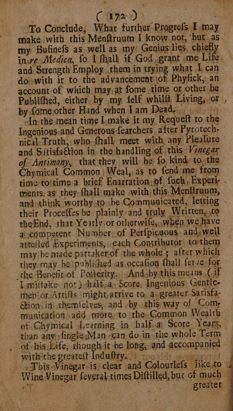 rie a make with this Menftraum | know not, ‘but as my. BufinefS as well as my) Genius lies, chiefly — inire; Medica, fo I flhalk 4 God , grant -me Life. and Surength Employ ,.them in trying what I can. doiwith it to the advancementijof Phytick, an account of which, may.at fome time of other be &gt;ublithed, either, hy my felf whilft Living, or ~ # by.fome.other Hand when Jam Dead.) «Im the-mean time L-make it my. Requelt to the Ingenious-and Generousfearchers after Pyrotech- nical: Truth, ; who fhall meet with, any Pleafure and Satisfa€tion in. the handling of this Vinegar of Antimony, that they will be fo, kind: to. the Chymical. Common | Weal,,as to fend me) from time-toitime-a brief Enarration,of. fach, Experi- - ments, ag they fhall: make with; this Menftraum, and:think worthy tobe Commusicated, letting their Proceffes be plainly and truly Written, to theEnd, «hat Yearly-or otherwife,,when we have - acomperent Number. of Perfpicuous andjwell atte(ted bxperiments, each Contributor torthem may be made pattakerof the whole ; after which they-may be published as.occafion fhall. ferve f _the Benefirot P ofierity.. Andoby this mea as (i Lynitieke. not vhalf)a, Score, Ingenious (entle- mer or Astifts might) atrive tO: augreater Satisfa- ions in) chemfelves, and -by, shienay al ome munication add. morey'to ‘the, Gommon Wealth ef Ghymical Learning in. half:.a Score. Years, : than any fingteMan -can.do inthe whole Term _ aulsiche greateit indaftry KOT tno Sins -peeiateestt of: _. -Tbis-Vinégar-is) clear and Colourlefs like,to . _ Wine Vinegar feveral times Diftilled, but of much — a iG eae 7 x r ty