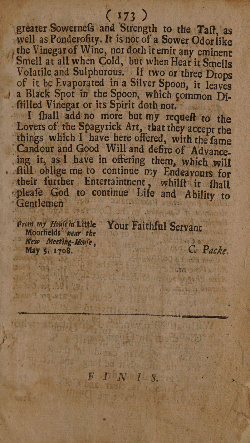 Pate ROOM ek er. Piyey yt rae i, ‘ i~ es te tees D | _ \gtéater SowernefS and Strength to. the Taft, as »well.as Ponderofity. It isnot of a Sower Odor like __/;the Vinegar of Wine, nor doth itemit any eminent Smell at all when Cold, but when Heat it Smells Volatile and Sulphurous. If two or ‘three Drops _ of it be Evaporated ina Silver Spoon, ir leaves 4 a Black Spot in the Spoon, which common Di- -ftilled Vinegar or its Spirit doth nor... .,: ‘rae “oT fhall addino more but my requeft'to the - “Lovers of: the Spagyrick Art, that they accept the _ ‘things which Ihave here offered, with the fame ~Candour and Good “Will and defire of “Adyance- dng. it, as] have in offering them, which will . till oblige me to continue my Endeavours. for “theit further Entertainment , . whilft®it {hall epleafe God to continue Life and Ability to Sa 2 eaters WN mT EL ayes Fi ‘Gentlemen’ ba “From my Howfein Little ~ Your Faithful Seryant xi Pe pnt, the sap ard ne. . PEK Se, New Meeting-Houfe, ce a Seca WOME SiapeB. ke We Ge Packs,