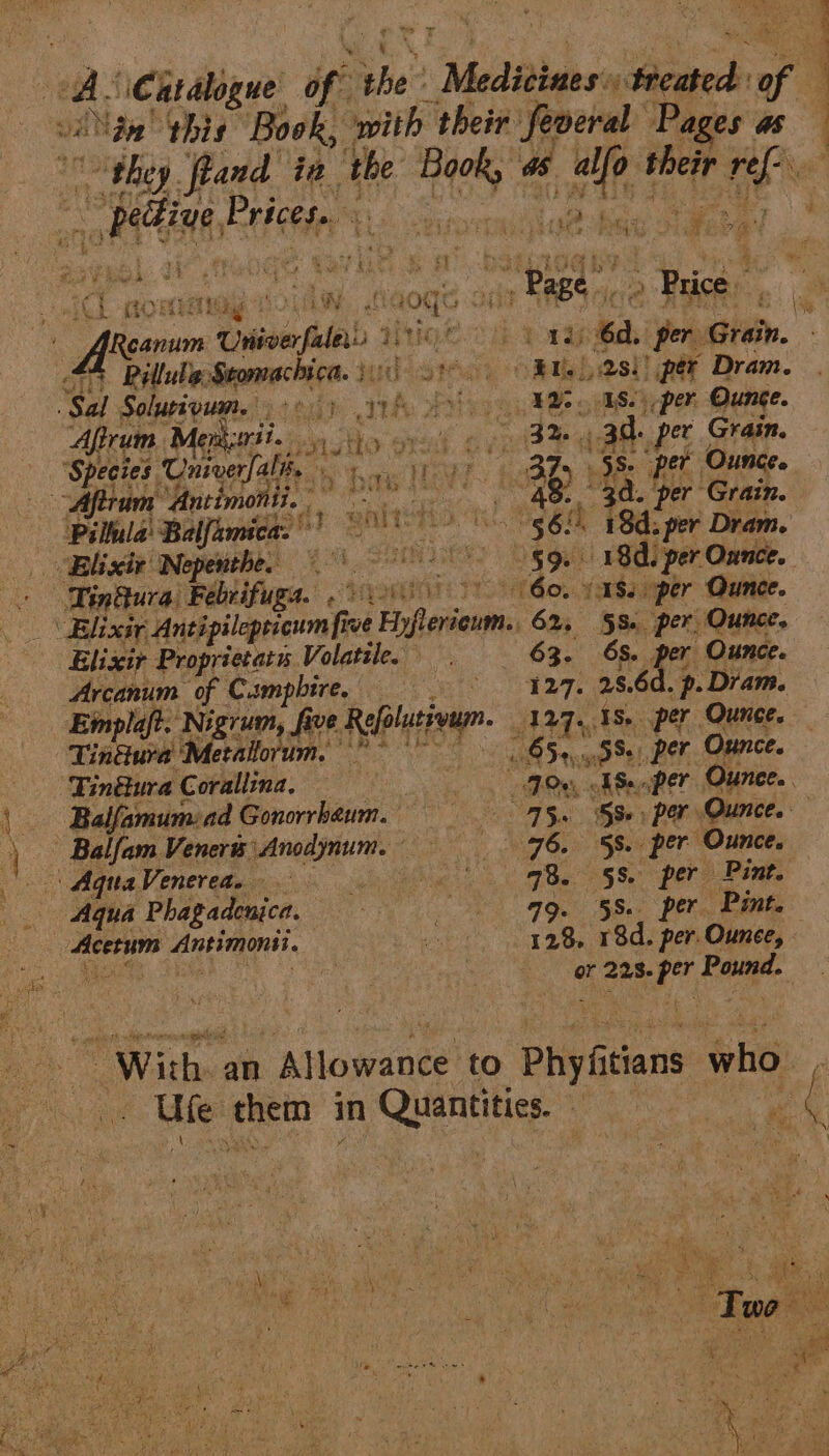 : a vA. ‘Catalogue of he: » Medtabaess ‘Seated: - A vane! ‘this Book, with their feoeral Pages as ‘they. feand in ‘the a“ “e intone rier ide ohh Prices. ti A scgiswemiit abide Gan in Ch ORT EO: ae {aogs Ont Page | &gt; Price ce Reanum Onder ale. ee CCT Paap 6a. per. Gish. a Ville sfyonvac ica. sp) oRu | asl! per Dram. “Sal Solurivum. fy th iso pe goes hepem Ounce. : Afirum Me A iyatres a Ha Sr i ea oe dg d. pet Grain. ‘Species Univerfalh, pe | : - per. Ounce. ram Antimo? fi.” ea vl re ae. per” Grain. - (Pilula Balfamica.) ie a. 78d: per Dram. “Blixit Nepenthe. 1) 18d. per Ounce. | - Tinttura) Febrifuga. 01) nde (¥Ss.per Ounce. Elixir Antipilepticumfir Te ine yeti 62, §S- per. Ounce. Elixir Proprietary. Volatile. 63. OS. per Ounce. Arcanum of Campbire. == 27. abe _p. Dram. Eimplaft. ‘Nigrum, five. Re folutivum. 129.1 - per Ounce. Tin@ura Metallorum. ” ~ Saye 2 Pon per Ounce. ‘Tin€tura Corallina, | ita ES..per Ounce. Balfamumiad Gonorrhaum, Ss. per Ounce. — er ‘Balfam Veneré Anodynum. ee ae oe ‘5s. per Ounce. Aqua. Vorer ethan? souls ie G2 PRoa 05 Se\ Pre Pint. Aqua Phagadenica, 4g. 58. per Pint. Acer Antimonsi. 348, 18d. per. Ounce, - Ge or 223. hg Paina a With. an Aiayeanee: to Phy itians who. pees them | in Quantities. — me a