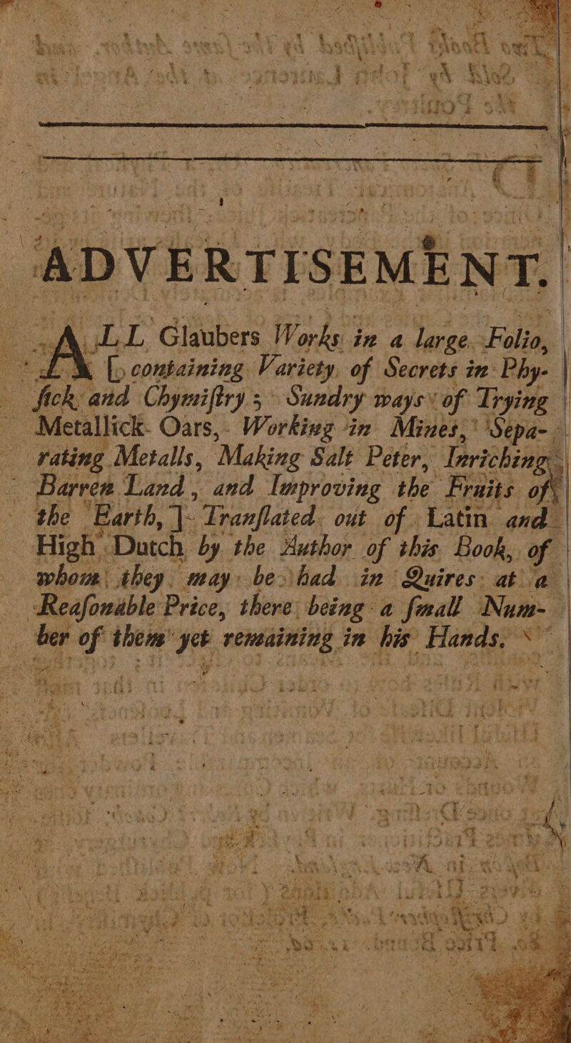 \ % A ; aw ete pare 4 gad * 6 | : ADVERTISEMENT, A oil. Glaubers Works § in a ee. Fale “M [containing Variety of Secrets in: Phy- | Gok: and Chymiftry 5 | Sundry ways of Trying | s Metallick. Oars, Working in Mines, ''Sepa- Fi - yating Metals, ‘Making Salt Peter, “Deriching Barren. Land, and Improving the Fraits on | the Earth, |: Tranflated. out of Latin and : High’ ‘Dutch, by the Author of this Book, of whore they. may be had in Quires: ata | Reafonable Price, there being: a fmal Num- a i - sete Bed veneaining in fis: Hands, * : — ai Barf: f ea 5 ie ¥t ha r*\ ; 7 y wt FTG lee | fier k J4ahas % iit bole j pu a te Me he ah ’ FY i, eee ra . ; Ryo ; a Ra ha ee Lie | 2444 a ate e RS pr, nT, t he . &gt; y= 7 4 ; { i ‘ is by B ‘ i ae ee ee +4 the * yoo Cet nies 4 &lt; Sie. ia bee 95 ’ - Ira oats ve ; mors) ask / erty of eae “% pfs Sade, ee oe Ae : ~ y we * : © 9e ay = } Fre es * Lp 2 eee 3 ’ Pr fh } way’ 2 eer iu ‘% * . i if 4 &lt; ne slow aap + » 4 t Ee Kh. ood, 6