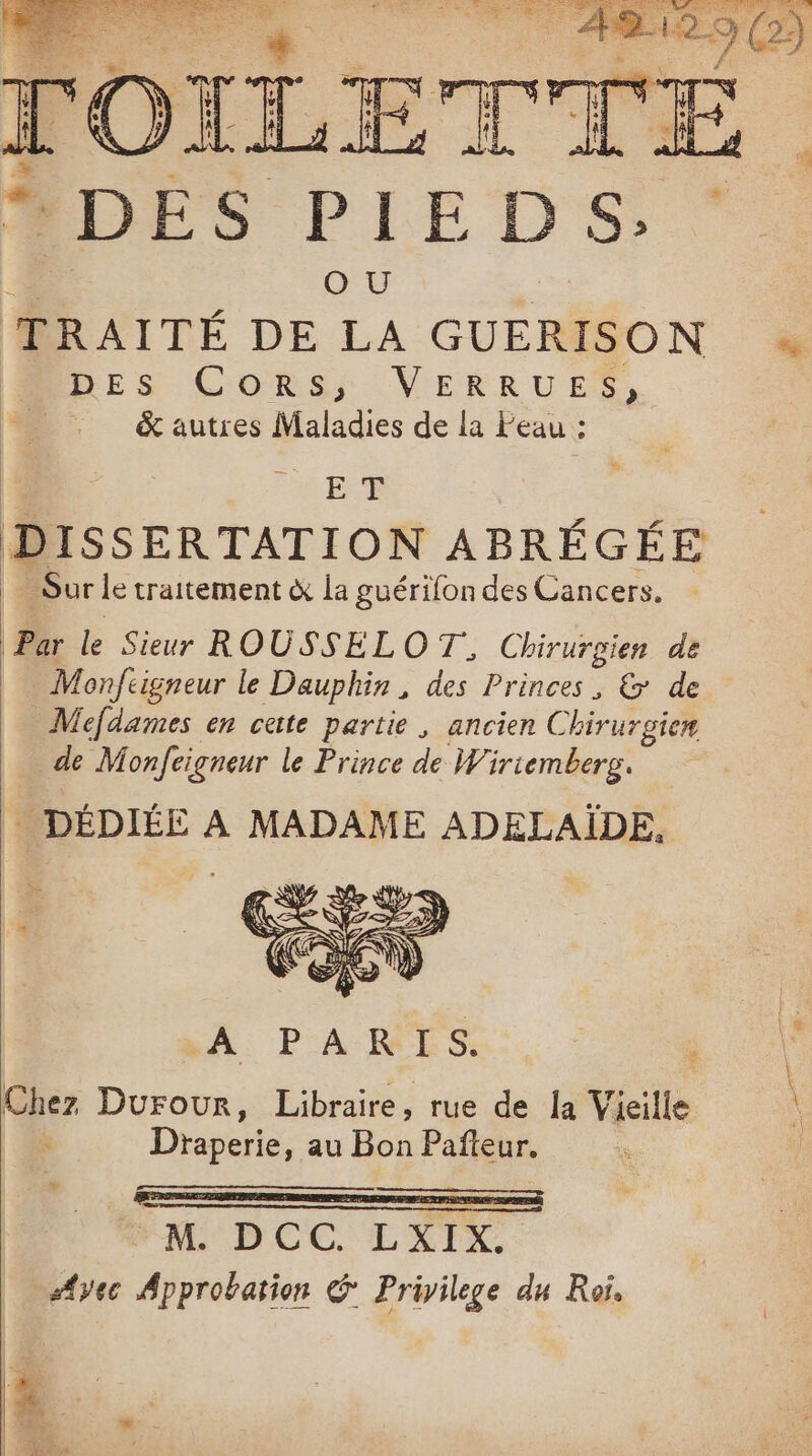 RES DISSERTATION ABRÉGÉE _Sur le traitement à la guérifon des Cancers. Par le Sieur ROUSSEL O T, Chirurgien de Monftigneur le Dauphin, des Princes, &amp; de Mefdames en cette partie , ancien Chirurgie M fonfeigneur le Prince de Wiriemberg. DÉDIÉE À MADAME ADELAÏDE, A PARIS. Chez Durour, Libraire, rue de la Vieille \ Draperie, au Bon Pafteur. M MM DCC LXIX. s{yec Approbation &amp; Privilege du Roi, Fr 4 l LE GEL