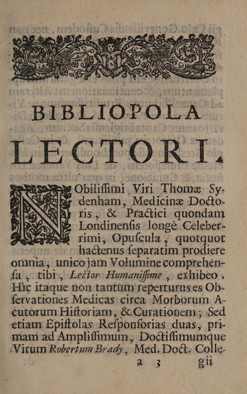 BIBLIOPOLA LECTORI, Y Obíliffitni viri T fcm Sy- 3Wa denham, Medicinz Docto- QURE ns, &amp; Practici quondam Londinenfis longe. Celebet- rimi, Opufcula , quotquot liactenus: feparatim prodiere onnia; unico jam Volumine comprehen- fa , tibi, Lector. Humanifme ,: exhibeo . Hic itaque nom tantütn reperturus es Ob- fervationes Medicas circa Morborum A- cutorum Hiftoriam; 6c Curationem ; Sed etiam Epiftolas Refponforias duas, pri- mat ad Ampliffimum, Dottifimumque (Virum Robertum Brady, Med. Doa. Colle.