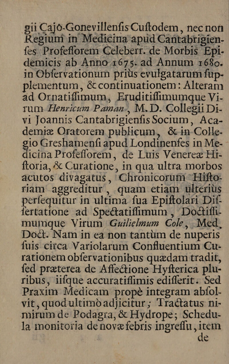 gii Cajo-Gonevillenfis Cuftodem , nec non. Regium in Medicina apud Cantabtigien- fes Profefforem Geleberr. de Morbis Epi- demicis ab Anno-.1675. ad Annum 168o. in Obfervationum priüs evulgatarum fup- plementum, &amp; continuationem: Alteram ad Ornatiffimum, Eruditiffimumque Vi- rum Henricum Paman., M. D. Collegii Di- v1 Joannis Cantabrigienfis Socium, Aca- demiz Oratorem publicum, Gin Colle- io Greshamenfi apud Londinenfes in Me- icta Profefforem, de Luis Venerez Hr- ftoria, &amp; Curatione, in qua ultra morbos acutos divagatus, Chronicorum 'Hifto- riam aggreditur, quam etiam ulterius perfequitur in ultima fua Epiftolari Dit- lertatione ad Spectatifümum , Doctiffi- muimque Virum Guilielmum Cole, Med, Doct. Nam in ea non tantum de nuperis fuis citca Variolarum Confluentium Cu- rationem obíervationibus quzdam tradit, fed praterea de Affe&amp;tione Hyfterica plu- ribus, iifque accuratiffimis edifferit. Sed Praxim Medicam prope integram abíol- vit, quod ultimoóadjicitur; Tractatus ni- mirum de Podagia, &amp; Hydrope; Schedu- la monito:ia de nova febris ingreffu , rei e