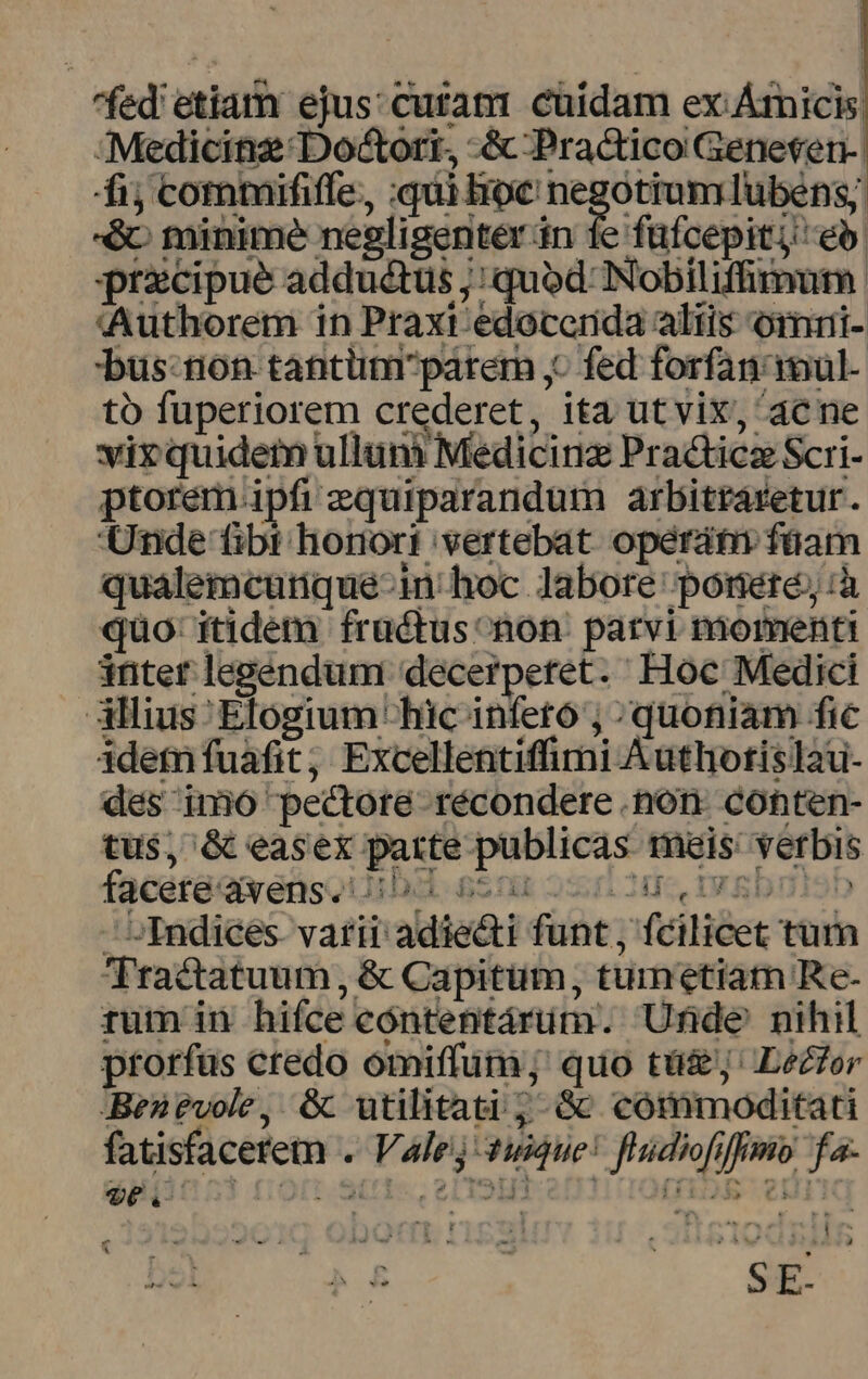 fed etiam ejus: cutanr cuidam ex. Árnicis, -Medicinz Doctori., -&amp; Practico Geneten-. fij commififfe,, qui loc negotiumlubens; -&amp; minime negligenter án 1e füfcepitj eb. przcipue adductus ;: quod Nobiliffimutm. tAuthorem in Praxi edoccerida altis omri- 'bus:tion tantümparem ,- fed forfan imul. to fuperiorem crederet, ita ut vix, acne vix quidem ulluni Medicinz Practicz Scri- ptorem.ipfi equiparandum arbitraretur. Unde tibt honort 'vertebat operátm füam qualemcutnque-in' hoc labore ponere; :à quo: itidem fructus non: parvi momenti inter legendum: decerpetret. Hoc Medici illius Elogium hic infeto ; ^quotiam fic idem fuáafit, Excellentiffimi Authotis I2u- dés inmió pectore récondere non conten- tus, &amp; easex parte publicas. mais: verbis facete avens.' m 5S 25; Jus. IV SD 2 ^ Indiceés. varii adiecti funt , fcilicet tum Tractatuum, &amp; Capitum, tumetiam Re- rum in hiíce cóntentárum. Unde nihil prorfüs credo omiffum; quo tü&amp;j' Lecfor Benévole, &amp;c utilitati ;- Gc cómmoditati fatisfacerem . Valej 4:Que! fludiofiffimo fa- 96v o * T. 254 ] N] s