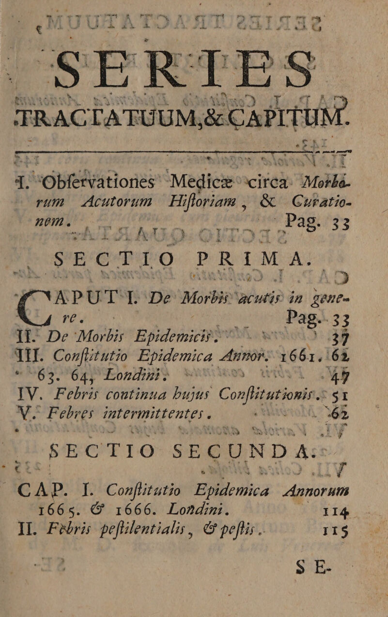 — 2»  we cpu ? H 2! / FAX xw A ' C5 ; row  Y m 1 Y  : x 4 I» - 75 - TRAC LA TUUM, &amp; canimus a t. ^ AT TT »x 73 1 m abit ionein Medici circa: Mel rum Acutorum | Hi jfloriam , &amp; Guratio- ^t nur . : vn te ap vin ai 0 o LAU. O- OYTO: agr 33 SECTIO PRIMA. APU T Tu Morbi acutis in ; gene re. i Pag. 33 iE De .Masbir Epidemieip HP VENE 37 TIT. Con[ltutio Epidemica mos. 166 1,65 63. 64, Lomdimi. ^ | 49 TV. Febris coutinua bujus Conffitstionind SI i s PePrer intermittentes . FAMANOLA. b SECTIO SE CUND A:  € ! C A p. I. Conflitatio PEOMcnhica Annorum 1665. Q 1666. Lond. II4 IL Feri pefilentiali, C peflis .. I1$ $ E-